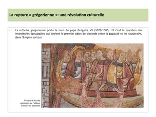 La	
  rupture	
  «	
  grégorienne	
  »:	
  une	
  révolu3on	
  culturelle	
  
•  La	
   reforme	
   grégorienne	
   porte	
   le	
   nom	
   du	
   pape	
   Grégoire	
   VII	
   (1073-­‐1085).	
   Et	
   c’est	
   la	
   ques;on	
   des	
  
inves;tures	
  épiscopales	
  qui	
  devient	
  le	
  premier	
  objet	
  de	
  discorde	
  entre	
  la	
  papauté	
  et	
  les	
  souverains,	
  
dans	
  l’Empire	
  surtout.	
  
Fresque	
  de	
  la	
  salle	
  
capitulaire	
  de	
  l’abbaye	
  
trinitaire	
  de	
  Vendôme	
  	
  
 