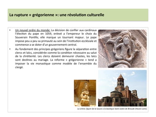 La	
  rupture	
  «	
  grégorienne	
  »:	
  une	
  révolu3on	
  culturelle	
  
•  Un	
  nouvel	
  ordre	
  du	
  monde:	
  La	
  décision	
  de	
  conﬁer	
  aux	
  cardinaux	
  
l’élec;on	
   du	
   pape	
   en	
   1059,	
   enlevé	
   a	
   l’empereur	
   le	
   choix	
   du	
  
Souverain	
   Pon;fe;	
   elle	
   marque	
   un	
   tournant	
   majeur.	
   Le	
   pape	
  
impose	
  peu	
  a	
  peu	
  sa	
  primauté	
  au	
  sein	
  de	
  l’ins;tu;on	
  ecclésiale	
  et	
  
commence	
  a	
  se	
  doter	
  d’un	
  gouvernement	
  central.	
  	
  
•  Au	
  fondement	
  des	
  principes	
  grégoriens	
  ﬁgure	
  la	
  sépara;on	
  entre	
  
clercs	
  et	
  laïcs,	
  considérée	
  comme	
  la	
  condi;on	
  nécessaire	
  au	
  salut	
  
de	
   la	
   chré;enté.	
   Les	
   clercs	
   doivent	
   demeurer	
   chastes,	
   les	
   laïcs	
  
sont	
   des;nes	
   au	
   mariage.	
   La	
   reforme	
   «	
   grégorienne	
   »	
   tend	
   a	
  
imposer	
   la	
   vie	
   monas;que	
   comme	
   modèle	
   de	
   l’ensemble	
   du	
  
clergé.	
  	
  
La	
  sirène:	
  ﬁgure	
  de	
  la	
  luxure	
  a	
  la	
  basilique	
  Saint-­‐Julien	
  de	
  Brioude	
  (Haute-­‐Loire).	
  	
  	
  
 