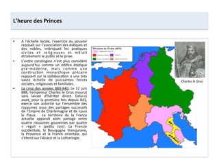 •  A	
   l’échelle	
   locale,	
   l’exercice	
   du	
   pouvoir	
  
reposait	
  sur	
  l’associa;on	
  des	
  évêques	
  et	
  
des	
   nobles,	
   imbriquait	
   les	
   pra;ques	
  
civiles	
   et	
   religieuses	
   et	
   mêlait	
  
étroitement	
  le	
  public	
  et	
  le	
  prive.	
  	
  
•  L’ordre	
   carolingien	
   n’est	
   plus	
   considéré	
  
aujourd’hui	
   comme	
   un	
   édiﬁce	
   éta;que	
  
pré-­‐moderne,	
   mais	
   comme	
   une	
  
construc;on	
   monarchique	
   précaire	
  
reposant	
  sur	
  la	
  collabora;on	
  a	
  une	
  très	
  
vaste	
   échelle	
   de	
   puissantes	
   forces	
  
sociales,	
  religieuses	
  et	
  familiales.	
  
•  La	
  crise	
  des	
  années	
  880-­‐940:	
  Le	
  12	
  juin	
  
888,	
  l’empereur	
  Charles	
  le	
  Gros	
  mourut	
  
sans	
   laisser	
   d’héri;er	
   direct.	
   Celui-­‐ci	
  
avait,	
  pour	
  la	
  première	
  fois	
  depuis	
  843,	
  
exerce	
   son	
   autorité	
   sur	
   l’ensemble	
   des	
  
royaumes	
   issus	
   des	
   partages	
   successifs	
  
de	
  l’Empire	
  de	
  Charlemagne	
  et	
  de	
  Louis	
  
le	
   Pieux.	
   	
   Le	
   territoire	
   de	
   la	
   France	
  
actuelle	
   apparaît	
   alors	
   partagé	
   entre	
  
quatre	
   royaumes	
   gouvernes	
   par	
   quatre	
  
«	
   reguli	
   »	
   (pe;ts	
   rois):	
   La	
   Francie	
  
occidentale,	
   la	
   Bourgogne	
   transjurane,	
  
la	
   Provence	
   et	
   la	
   France	
   orientale,	
   qui	
  
s’étend	
  sur	
  l’Alsace	
  et	
  la	
  Lotharingie.	
  	
  
L’heure	
  des	
  Princes	
  
Charles	
  le	
  Gros	
  
 