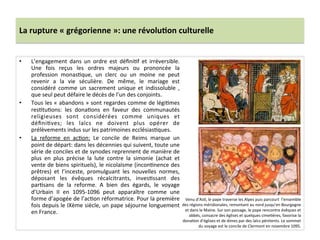 La	
  rupture	
  «	
  grégorienne	
  »:	
  une	
  révolu3on	
  culturelle	
  
•  L’engagement	
   dans	
   un	
   ordre	
   est	
   déﬁni;f	
   et	
   irréversible.	
  
Une	
   fois	
   reçus	
   les	
   ordres	
   majeurs	
   ou	
   prononcée	
   la	
  
profession	
   monas;que,	
   un	
   clerc	
   ou	
   un	
   moine	
   ne	
   peut	
  
revenir	
   a	
   la	
   vie	
   séculière.	
   De	
   même,	
   le	
   mariage	
   est	
  
considéré	
   comme	
   un	
   sacrement	
   unique	
   et	
   indissoluble	
   ,	
  
que	
  seul	
  peut	
  défaire	
  le	
  décès	
  de	
  l’un	
  des	
  conjoints.	
  	
  
•  Tous	
  les	
  «	
  abandons	
  »	
  sont	
  regardes	
  comme	
  de	
  légi;mes	
  
res;tu;ons:	
   les	
   dona;ons	
   en	
   faveur	
   des	
   communautés	
  
religieuses	
   sont	
   considérées	
   comme	
   uniques	
   et	
  
déﬁni;ves;	
   les	
   laïcs	
   ne	
   doivent	
   plus	
   opérer	
   de	
  
prélèvements	
  indus	
  sur	
  les	
  patrimoines	
  ecclésias;ques.	
  	
  
•  La	
   reforme	
   en	
   ac;on:	
   Le	
   concile	
   de	
   Reims	
   marque	
   un	
  
point	
  de	
  départ:	
  dans	
  les	
  décennies	
  qui	
  suivent,	
  toute	
  une	
  
série	
  de	
  conciles	
  et	
  de	
  synodes	
  reprennent	
  de	
  manière	
  de	
  
plus	
   en	
   plus	
   précise	
   la	
   lute	
   contre	
   la	
   simonie	
   (achat	
   et	
  
vente	
  de	
  biens	
  spirituels),	
  le	
  nicolaïsme	
  (incon;nence	
  des	
  
prêtres)	
   et	
   l’inceste,	
   promulguant	
   les	
   nouvelles	
   normes,	
  
déposant	
   les	
   évêques	
   récalcitrants,	
   inves;ssant	
   des	
  
par;sans	
   de	
   la	
   reforme.	
   A	
   bien	
   des	
   égards,	
   le	
   voyage	
  
d’Urbain	
   II	
   en	
   1095-­‐1096	
   peut	
   apparaître	
   comme	
   une	
  
forme	
  d’apogée	
  de	
  l’ac;on	
  réformatrice.	
  Pour	
  la	
  première	
  
fois	
  depuis	
  le	
  IXème	
  siècle,	
  un	
  pape	
  séjourne	
  longuement	
  
en	
  France.	
  
Venu	
  d’As;,	
  le	
  pape	
  traverse	
  les	
  Alpes	
  puis	
  parcourt	
  	
  l’ensemble	
  
des	
  régions	
  méridionales,	
  remontant	
  au	
  nord	
  jusqu’en	
  Bourgogne	
  
et	
  dans	
  le	
  Maine.	
  Sur	
  son	
  passage,	
  le	
  pape	
  rencontre	
  évêques	
  et	
  
abbés,	
  consacre	
  des	
  églises	
  et	
  quelques	
  cime;ères,	
  favorise	
  la	
  
dona;on	
  d’églises	
  et	
  de	
  dimes	
  par	
  des	
  laïcs	
  pénitents.	
  Le	
  sommet	
  
du	
  voyage	
  est	
  le	
  concile	
  de	
  Clermont	
  en	
  novembre	
  1095.	
  
 