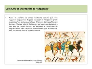 Guillaume	
  et	
  la	
  conquête	
  de	
  l’Angleterre	
  
•  Avant	
   de	
   prendre	
   les	
   armes,	
   Guillaume	
   déclara	
   qu’il	
   s’en	
  
rapportait	
  au	
  jugement	
  du	
  pape.	
  L’invasion	
  de	
  l’Angleterre	
  prit	
  le	
  
caractère	
  d’une	
  croisade,	
  une	
  foule	
  d’hommes	
  d’armes	
  aﬄuèrent	
  
de	
  toute	
  l’Europe	
  près	
  de	
  Guillaume.	
  Les	
  Saxons	
  comba8aient	
  a	
  
pied	
   avec	
   de	
   courtes	
   haches,	
   les	
   Normands	
   a	
   cheval	
   avec	
   de	
  
longues	
   lances.	
   Les	
   Saxons	
   ne	
   construisaient	
   pas	
   de	
   châteaux,	
  
ainsi	
  une	
  bataille	
  perdue,	
  tout	
  était	
  perdue.	
  
	
  
Tapisserie	
  de	
  Bayeux	
  (qui	
  est	
  en	
  fait	
  une	
  
broderie)	
  
 