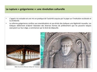 La	
  rupture	
  «	
  grégorienne	
  »:	
  une	
  révolu3on	
  culturelle	
  
•  L’appel	
  a	
  la	
  croisade	
  est	
  une	
  mis	
  en	
  pra;que	
  de	
  l’autorité	
  acquise	
  par	
  le	
  pape	
  sur	
  l’ins;tu;on	
  ecclésiale	
  et	
  
la	
  chré;enté.	
  	
  
•  La	
  reforme	
  grégorienne	
  confère	
  aux	
  revendica;ons	
  et	
  aux	
  droits	
  des	
  évêques	
  une	
  légi;mité	
  nouvelle.	
  Les	
  
évêques	
   ob;ennent	
   d’abord	
   l’abandon	
   des	
   diverses	
   formes	
   de	
   prélèvement	
   que	
   les	
   pouvoirs	
   laïques	
  
exerçaient	
  sur	
  leur	
  siège,	
  a	
  commencer	
  par	
  le	
  droit	
  de	
  dépouille.	
  	
  
Abbe	
  Durand	
  de	
  Moissac	
  évêque	
  de	
  Toulouse	
  
 