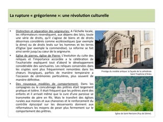 La	
  rupture	
  «	
  grégorienne	
  »:	
  une	
  révolu3on	
  culturelle	
  
•  Dis;nc;on	
  et	
  sépara;on	
  des	
  seigneuries:	
  A	
  l’échelle	
  locale,	
  
les	
  réformateurs	
  revendiquent,	
  aux	
  dépens	
  des	
  laïcs,	
  toute	
  
une	
   série	
   de	
   droits,	
   qu’il	
   s’agisse	
   de	
   biens	
   et	
   de	
   droits	
  
désormais	
  considérés	
  comme	
  ecclésias;ques	
  (par	
  exemple	
  
la	
   dime)	
   ou	
   de	
   droits	
   levés	
   sur	
   les	
   hommes	
   et	
   les	
   terres	
  
d’Eglise	
   (par	
   exemple	
   la	
   commendise).	
   La	
   reforme	
   se	
   fait	
  
ainsi	
  sen;r	
  jusqu’au	
  cœur	
  de	
  la	
  seigneurie.	
  	
  
•  Eglise	
  de	
  pierres,	
  église	
  de	
  Pierre:	
  L’évolu;on	
  du	
  culte	
  des	
  
reliques	
   et	
   l’importance	
   accordée	
   a	
   la	
   célébra;on	
   de	
  
l’eucharis;e	
   expliquent	
   tout	
   d’abord	
   le	
   développement	
  
considérable	
  des	
  sanctuaires.	
  Les	
  reliques	
  conservées	
  dans	
  
les	
   cryptes	
   sont	
   plus	
   fréquemment	
   remontées	
   dans	
   les	
  
chœurs	
   liturgiques,	
   parfois	
   de	
   manière	
   temporaire	
   a	
  
l’occasion	
   de	
   cérémonies	
   par;culières,	
   plus	
   souvent	
   de	
  
manière	
  déﬁni;ve.	
  	
  
•  Des	
   nouveaux	
   modèles	
   de	
   comportement:	
   Dans	
   les	
  
campagnes	
  ou	
  le	
  concubinage	
  des	
  prêtres	
  était	
  largement	
  
pra;que	
  et	
  tolère.	
  Il	
  était	
  fréquent	
  que	
  les	
  prêtres	
  aient	
  des	
  
enfants	
   et	
   il	
   arrivait	
   même	
   que	
   la	
   cure	
   d’une	
   paroisse	
   se	
  
transme8e	
   de	
   père	
   en	
   ﬁls.	
   Mais	
   le	
   transfert	
   des	
   églises	
  
rurales	
  aux	
  moines	
  et	
  aux	
  chanoines	
  et	
  le	
  renforcement	
  du	
  
contrôle	
   épiscopal	
   sur	
   les	
   desservants	
   donnent	
   aux	
  
réformateurs	
   les	
   moyens	
   de	
   peser	
   plus	
   fermement	
   sur	
   le	
  
comportement	
  des	
  prêtres.	
  
Pres;ge	
  du	
  modèle	
  an;que:	
  la	
  façade	
  de	
  la	
  cathédrale	
  
Saint-­‐Trophime	
  d’Arles	
  
Eglise	
  de	
  Saint-­‐Nectaire	
  (Puy	
  de	
  Dôme).	
  
 