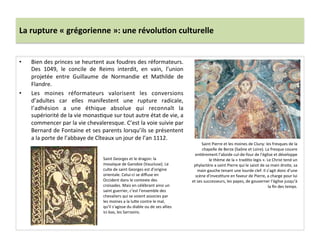 La	
  rupture	
  «	
  grégorienne	
  »:	
  une	
  révolu3on	
  culturelle	
  
•  Bien	
  des	
  princes	
  se	
  heurtent	
  aux	
  foudres	
  des	
  réformateurs.	
  
Des	
   1049,	
   le	
   concile	
   de	
   Reims	
   interdit,	
   en	
   vain,	
   l’union	
  
projetée	
   entre	
   Guillaume	
   de	
   Normandie	
   et	
   Mathilde	
   de	
  
Flandre.	
  	
  
•  Les	
   moines	
   réformateurs	
   valorisent	
   les	
   conversions	
  
d’adultes	
   car	
   elles	
   manifestent	
   une	
   rupture	
   radicale,	
  
l’adhésion	
   a	
   une	
   éthique	
   absolue	
   qui	
   reconnaît	
   la	
  
supériorité	
  de	
  la	
  vie	
  monas;que	
  sur	
  tout	
  autre	
  état	
  de	
  vie,	
  a	
  
commencer	
  par	
  la	
  vie	
  chevaleresque.	
  C’est	
  la	
  voie	
  suivie	
  par	
  
Bernard	
  de	
  Fontaine	
  et	
  ses	
  parents	
  lorsqu’ils	
  se	
  présentent	
  
a	
  la	
  porte	
  de	
  l’abbaye	
  de	
  Cîteaux	
  un	
  jour	
  de	
  l’an	
  1112.	
  	
  
Saint	
  Pierre	
  et	
  les	
  moines	
  de	
  Cluny:	
  les	
  fresques	
  de	
  la	
  
chapelle	
  de	
  Berze	
  (Saône	
  et	
  Loire).	
  La	
  fresque	
  couvre	
  
en;èrement	
  l’abside	
  cul-­‐de-­‐four	
  de	
  l’église	
  et	
  développe	
  
le	
  thème	
  de	
  la	
  «	
  tradi;o	
  legis	
  ».	
  Le	
  Christ	
  tend	
  un	
  
phylactère	
  a	
  saint	
  Pierre	
  qui	
  le	
  saisit	
  de	
  sa	
  main	
  droite,	
  sa	
  
main	
  gauche	
  tenant	
  une	
  lourde	
  clef.	
  Il	
  s’agit	
  donc	
  d’une	
  
scène	
  d’inves;ture	
  en	
  faveur	
  de	
  Pierre,	
  a	
  charge	
  pour	
  lui	
  
et	
  ses	
  successeurs,	
  les	
  papes,	
  de	
  gouverner	
  l’église	
  jusqu’à	
  
la	
  ﬁn	
  des	
  temps.	
  	
  
Saint	
  Georges	
  et	
  le	
  dragon:	
  la	
  
mosaïque	
  de	
  Ganobie	
  (Vaucluse).	
  Le	
  
culte	
  de	
  saint	
  Georges	
  est	
  d’origine	
  
orientale.	
  Celui-­‐ci	
  se	
  diﬀuse	
  en	
  
Occident	
  dans	
  le	
  contexte	
  des	
  
croisades.	
  Mais	
  en	
  célébrant	
  ainsi	
  un	
  
saint	
  guerrier,	
  c’est	
  l’ensemble	
  des	
  
chevaliers	
  qui	
  se	
  voient	
  associes	
  par	
  
les	
  moines	
  a	
  la	
  lu8e	
  contre	
  le	
  mal,	
  
qu’il	
  s’agisse	
  du	
  diable	
  ou	
  de	
  ses	
  allies	
  
ici-­‐bas,	
  les	
  Sarrasins.	
  	
  
 