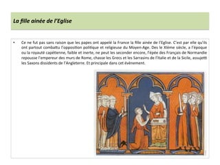 La	
  ﬁlle	
  ainée	
  de	
  l’Eglise	
  
•  Ce	
  ne	
  fut	
  pas	
  sans	
  raison	
  que	
  les	
  papes	
  ont	
  appelé	
  la	
  France	
  la	
  ﬁlle	
  ainée	
  de	
  l’Eglise.	
  C’est	
  par	
  elle	
  qu’ils	
  
ont	
  partout	
  comba8u	
  l’opposi;on	
  poli;que	
  et	
  religieuse	
  du	
  Moyen-­‐Age.	
  Des	
  le	
  XIème	
  siècle,	
  a	
  l’époque	
  
ou	
  la	
  royauté	
  capé;enne,	
  faible	
  et	
  inerte,	
  ne	
  peut	
  les	
  seconder	
  encore,	
  l’épée	
  des	
  Français	
  de	
  Normandie	
  
repousse	
  l’empereur	
  des	
  murs	
  de	
  Rome,	
  chasse	
  les	
  Grecs	
  et	
  les	
  Sarrasins	
  de	
  l’Italie	
  et	
  de	
  la	
  Sicile,	
  assuje{	
  
les	
  Saxons	
  dissidents	
  de	
  l’Angleterre.	
  Et	
  principale	
  dans	
  cet	
  évènement.	
  
 