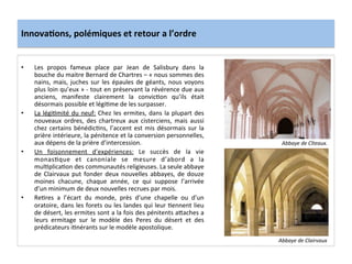 Innova3ons,	
  polémiques	
  et	
  retour	
  a	
  l’ordre	
  
•  Les	
   propos	
   fameux	
   place	
   par	
   Jean	
   de	
   Salisbury	
   dans	
   la	
  
bouche	
  du	
  maitre	
  Bernard	
  de	
  Chartres	
  –	
  «	
  nous	
  sommes	
  des	
  
nains,	
  mais,	
  juches	
  sur	
  les	
  épaules	
  de	
  géants,	
  nous	
  voyons	
  
plus	
  loin	
  qu’eux	
  »	
  -­‐	
  tout	
  en	
  préservant	
  la	
  révérence	
  due	
  aux	
  
anciens,	
   manifeste	
   clairement	
   la	
   convic;on	
   qu’ils	
   était	
  
désormais	
  possible	
  et	
  légi;me	
  de	
  les	
  surpasser.	
  	
  
•  La	
  légi;mité	
  du	
  neuf:	
  Chez	
  les	
  ermites,	
  dans	
  la	
  plupart	
  des	
  
nouveaux	
   ordres,	
   des	
   chartreux	
   aux	
   cisterciens,	
   mais	
   aussi	
  
chez	
  certains	
  bénédic;ns,	
  l’accent	
  est	
  mis	
  désormais	
  sur	
  la	
  
prière	
  intérieure,	
  la	
  pénitence	
  et	
  la	
  conversion	
  personnelles,	
  
aux	
  dépens	
  de	
  la	
  prière	
  d’intercession.	
  	
  
•  Un	
   foisonnement	
   d’expériences:	
   Le	
   succès	
   de	
   la	
   vie	
  
monas;que	
   et	
   canoniale	
   se	
   mesure	
   d’abord	
   a	
   la	
  
mul;plica;on	
  des	
  communautés	
  religieuses.	
  La	
  seule	
  abbaye	
  
de	
  Clairvaux	
  put	
  fonder	
  deux	
  nouvelles	
  abbayes,	
  de	
  douze	
  
moines	
   chacune,	
   chaque	
   année,	
   ce	
   qui	
   suppose	
   l’arrivée	
  
d’un	
  minimum	
  de	
  deux	
  nouvelles	
  recrues	
  par	
  mois.	
  
•  Re;res	
   a	
   l’écart	
   du	
   monde,	
   près	
   d’une	
   chapelle	
   ou	
   d’un	
  
oratoire,	
  dans	
  les	
  forets	
  ou	
  les	
  landes	
  qui	
  leur	
  ;ennent	
  lieu	
  
de	
  désert,	
  les	
  ermites	
  sont	
  a	
  la	
  fois	
  des	
  pénitents	
  a8aches	
  a	
  
leurs	
   ermitage	
   sur	
   le	
   modèle	
   des	
   Peres	
   du	
   désert	
   et	
   des	
  
prédicateurs	
  i;nérants	
  sur	
  le	
  modèle	
  apostolique.	
  
	
  
Abbaye	
  de	
  Cîteaux.	
  
Abbaye	
  de	
  Clairvaux	
  
 