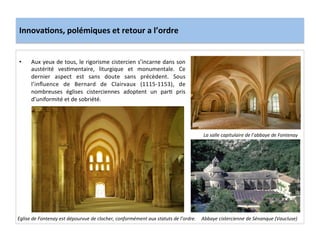 Innova3ons,	
  polémiques	
  et	
  retour	
  a	
  l’ordre	
  
•  Aux	
  yeux	
  de	
  tous,	
  le	
  rigorisme	
  cistercien	
  s’incarne	
  dans	
  son	
  
austérité	
   ves;mentaire,	
   liturgique	
   et	
   monumentale.	
   Ce	
  
dernier	
   aspect	
   est	
   sans	
   doute	
   sans	
   précèdent.	
   Sous	
  
l’inﬂuence	
   de	
   Bernard	
   de	
   Clairvaux	
   (1115-­‐1153),	
   de	
  
nombreuses	
   églises	
   cisterciennes	
   adoptent	
   un	
   par;	
   pris	
  
d’uniformité	
  et	
  de	
  sobriété.	
  	
  
	
  
La	
  salle	
  capitulaire	
  de	
  l’abbaye	
  de	
  Fontenay	
  
Abbaye	
  cistercienne	
  de	
  Sénanque	
  (Vaucluse)	
  Eglise	
  de	
  Fontenay	
  est	
  dépourvue	
  de	
  clocher,	
  conformément	
  aux	
  statuts	
  de	
  l’ordre.	
  
 