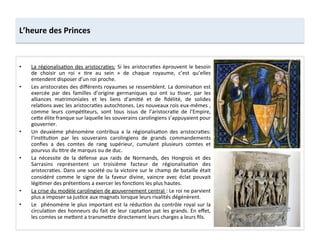 •  La	
  régionalisa;on	
  des	
  aristocra;es:	
  Si	
  les	
  aristocra;es	
  éprouvent	
  le	
  besoin	
  
de	
   choisir	
   un	
   roi	
   «	
   ;re	
   au	
   sein	
   »	
   de	
   chaque	
   royaume,	
   c’est	
   qu’elles	
  
entendent	
  disposer	
  d’un	
  roi	
  proche.	
  
•  Les	
  aristocrates	
  des	
  diﬀérents	
  royaumes	
  se	
  ressemblent.	
  La	
  domina;on	
  est	
  
exercée	
   par	
   des	
   familles	
   d’origine	
   germaniques	
   qui	
   ont	
   su	
   ;sser,	
   par	
   les	
  
alliances	
   matrimoniales	
   et	
   les	
   liens	
   d’ami;é	
   et	
   de	
   ﬁdélité,	
   de	
   solides	
  
rela;ons	
  avec	
  les	
  aristocra;es	
  autochtones.	
  Les	
  nouveaux	
  rois	
  eux-­‐mêmes	
  ,	
  
comme	
   leurs	
   compé;teurs,	
   sont	
   tous	
   issus	
   de	
   l’aristocra;e	
   de	
   l’Empire,	
  
ce8e	
  élite	
  franque	
  sur	
  laquelle	
  les	
  souverains	
  carolingiens	
  s’appuyaient	
  pour	
  
gouverner.	
  
•  Un	
   deuxième	
   phénomène	
   contribua	
   a	
   la	
   régionalisa;on	
   des	
   aristocra;es:	
  
l’ins;tu;on	
   par	
   les	
   souverains	
   carolingiens	
   de	
   grands	
   commandements	
  
conﬁes	
   a	
   des	
   comtes	
   de	
   rang	
   supérieur,	
   cumulant	
   plusieurs	
   comtes	
   et	
  
pourvus	
  du	
  ;tre	
  de	
  marquis	
  ou	
  de	
  duc.	
  
•  La	
   nécessite	
   de	
   la	
   défense	
   aux	
   raids	
   de	
   Normands,	
   des	
   Hongrois	
   et	
   des	
  
Sarrasins	
   représentent	
   un	
   troisième	
   facteur	
   de	
   régionalisa;on	
   des	
  
aristocra;es.	
  Dans	
  une	
  société	
  ou	
  la	
  victoire	
  sur	
  le	
  champ	
  de	
  bataille	
  était	
  
considéré	
   comme	
   le	
   signe	
   de	
   la	
   faveur	
   divine,	
   vaincre	
   avec	
   éclat	
   pouvait	
  
légi;mer	
  des	
  préten;ons	
  a	
  exercer	
  les	
  fonc;ons	
  les	
  plus	
  hautes.	
  
•  La	
  crise	
  du	
  modèle	
  carolingien	
  de	
  gouvernement	
  central	
  :	
  Le	
  roi	
  ne	
  parvient	
  
plus	
  a	
  imposer	
  sa	
  jus;ce	
  aux	
  magnats	
  lorsque	
  leurs	
  rivalités	
  dégénèrent.	
  	
  
•  Le	
   	
  phénomène	
  le	
  plus	
  important	
  est	
  la	
  réduc;on	
  du	
  contrôle	
  royal	
  sur	
  la	
  
circula;on	
  des	
  honneurs	
  du	
  fait	
  de	
  leur	
  capta;on	
  pat	
  les	
  grands.	
  En	
  eﬀet,	
  
les	
  comtes	
  se	
  me8ent	
  a	
  transme8re	
  directement	
  leurs	
  charges	
  a	
  leurs	
  ﬁls.	
  
L’heure	
  des	
  Princes	
  
 