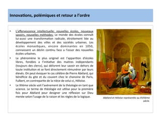 Innova3ons,	
  polémiques	
  et	
  retour	
  a	
  l’ordre	
  
•  L’eﬀervescence	
   intellectuelle:	
   nouvelles	
   écoles,	
   nouveaux	
  
savoirs,	
   nouvelles	
   méthodes:	
   Le	
   monde	
   des	
   écoles	
   connaît	
  
lui-­‐aussi	
   une	
   transforma;on	
   radicale,	
   étroitement	
   liée	
   au	
  
développement	
   des	
   villes	
   et	
   des	
   sociétés	
   urbaines.	
   Les	
  
écoles	
   monas;ques,	
   encore	
   dominantes	
   en	
   1050,	
  
connaissent	
   un	
   déclin	
   con;nu	
   face	
   a	
   l’essor	
   des	
   nouvelles	
  
écoles	
  urbaines.	
  
•  Le	
   phénomène	
   le	
   plus	
   originel	
   est	
   l’appari;on	
   d’écoles	
  
libres,	
   fondées	
   a	
   l’ini;a;ve	
   des	
   maitres	
   indépendants	
  
(toujours	
  des	
  clercs),	
  qui	
  délivrent	
  leur	
  savoir	
  en	
  dehors	
  de	
  
toute	
  ins;tu;on	
  et	
  se	
  font	
  directement	
  rémunérer	
  par	
  leurs	
  
élevés.	
  On	
  peut	
  évoquer	
  le	
  cas	
  célèbre	
  de	
  Pierre	
  Abélard,	
  qui	
  
bénéﬁcie	
   du	
   gite	
   et	
   du	
   couvert	
   chez	
   le	
   chanoine	
   de	
   Paris,	
  
Fulbert,	
  en	
  contrepar;e	
  de	
  la	
  nièce	
  de	
  celui-­‐ci,	
  Héloïse.	
  	
  
•  Le	
  XIIème	
  siècle	
  voit	
  l’avènement	
  de	
  la	
  théologie	
  en	
  tant	
  que	
  
science.	
  Le	
  terme	
  de	
  théologie	
  est	
  u;lise	
  pour	
  la	
  première	
  
fois	
   pour	
   Abélard	
   pour	
   designer	
   une	
   réﬂexion	
   sur	
   Dieu	
  
menée	
  selon	
  l’usage	
  de	
  la	
  raison	
  et	
  les	
  règles	
  de	
  la	
  logique.	
  	
  
	
  
Abélard	
  et	
  Héloïse	
  représentés	
  au	
  XVIIIème	
  
siècle.	
  
 