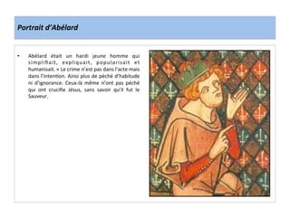 Portrait	
  d’Abélard	
  
•  Abélard	
   était	
   un	
   hardi	
   jeune	
   homme	
   qui	
  
simpliﬁait,	
   expliquait,	
   popularisait	
   et	
  
humanisait.	
  «	
  Le	
  crime	
  n’est	
  pas	
  dans	
  l’acte	
  mais	
  
dans	
  l’inten;on.	
  Ainsi	
  plus	
  de	
  péché	
  d’habitude	
  
ni	
   d’ignorance.	
   Ceux-­‐là	
   même	
   n’ont	
   pas	
   péché	
  
qui	
   ont	
   cruciﬁe	
   Jésus,	
   sans	
   savoir	
   qu’il	
   fut	
   le	
  
Sauveur.	
  
	
  
 