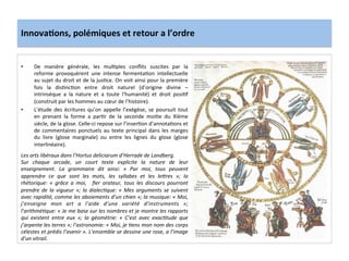 Innova3ons,	
  polémiques	
  et	
  retour	
  a	
  l’ordre	
  
•  De	
   manière	
   générale,	
   les	
   mul;ples	
   conﬂits	
   suscites	
   par	
   la	
  
reforme	
   provoquèrent	
   une	
   intense	
   fermenta;on	
   intellectuelle	
  
au	
  sujet	
  du	
  droit	
  et	
  de	
  la	
  jus;ce.	
  On	
  voit	
  ainsi	
  pour	
  la	
  première	
  
fois	
   la	
   dis;nc;on	
   entre	
   droit	
   naturel	
   (d’origine	
   divine	
   –	
  
intrinsèque	
   a	
   la	
   nature	
   et	
   a	
   toute	
   l’humanité)	
   et	
   droit	
   posi;f	
  
(construit	
  par	
  les	
  hommes	
  au	
  cœur	
  de	
  l’histoire).	
  	
  
•  L’étude	
   des	
   écritures	
   qu’on	
   appelle	
   l’exégèse,	
   se	
   poursuit	
   tout	
  
en	
   prenant	
   la	
   forme	
   a	
   par;r	
   de	
   la	
   seconde	
   moi;e	
   du	
   XIème	
  
siècle,	
  de	
  la	
  glose.	
  Celle-­‐ci	
  repose	
  sur	
  l’inser;on	
  d’annota;ons	
  et	
  
de	
  commentaires	
  ponctuels	
  au	
  texte	
  principal	
  dans	
  les	
  marges	
  
du	
   livre	
   (glose	
   marginale)	
   ou	
   entre	
   les	
   lignes	
   du	
   glose	
   (glose	
  
interlinéaire).	
  	
  
	
  
Les	
  arts	
  libéraux	
  dans	
  l’Hortus	
  deliciarum	
  d’Herrade	
  de	
  Landberg.	
  
Sur	
   chaque	
   arcade,	
   un	
   court	
   texte	
   explicite	
   la	
   nature	
   de	
   leur	
  
enseignement.	
   La	
   grammaire	
   dit	
   ainsi:	
   «	
   Par	
   moi,	
   tous	
   peuvent	
  
apprendre	
   ce	
   que	
   sont	
   les	
   mots,	
   les	
   syllabes	
   et	
   les	
   le<res	
   »;	
   la	
  
rhétorique:	
   «	
   grâce	
   a	
   moi,	
   	
   ﬁer	
   orateur,	
   tous	
   les	
   discours	
   pourront	
  
prendre	
  de	
  la	
  vigueur	
  »;	
  la	
  dialecMque:	
  «	
  Mes	
  arguments	
  se	
  suivent	
  
avec	
  rapidité,	
  comme	
  les	
  aboiements	
  d’un	
  chien	
  »;	
  la	
  musique:	
  «	
  Moi,	
  
j’enseigne	
   mon	
   art	
   a	
   l’aide	
   d’une	
   variété	
   d’instruments	
   »;	
  
l’arithméMque:	
  «	
  Je	
  me	
  base	
  sur	
  les	
  nombres	
  et	
  je	
  montre	
  les	
  rapports	
  
qui	
   existent	
   entre	
   eux	
   »;	
   la	
   géométrie:	
   «	
   C’est	
   avec	
   exacMtude	
   que	
  
j’arpente	
  les	
  terres	
  »;	
  l’astronomie:	
  «	
  Moi,	
  je	
  Mens	
  mon	
  nom	
  des	
  corps	
  
célestes	
  et	
  prédis	
  l’avenir	
  ».	
  L’ensemble	
  se	
  dessine	
  une	
  rose,	
  a	
  l’image	
  
d’un	
  vitrail.	
  
 