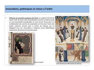 Innova3ons,	
  polémiques	
  et	
  retour	
  a	
  l’ordre	
  
•  Diﬀusion	
  et	
  nouvelles	
  pra;ques	
  de	
  l’écrit:	
  Le	
  support	
  exclusif	
  du	
  
savoir	
  reste	
  les	
  livres,	
  dont	
  la	
  produc;on	
  connaît	
  au	
  XIIème	
  siècle	
  
un	
  saut	
  quan;ta;f	
  considérable.	
  Ce	
  saut	
  est	
  du	
  d’une	
  part	
  a	
  la	
  
mul;plica;on	
  des	
  centres	
  de	
  produc;on	
  en	
  lien	
  avec	
  l’essor	
  des	
  
écoles	
   urbaines,	
   d’autre	
   part	
   a	
   l’ordre	
   de	
   Cîteaux,	
   qui	
   en	
  
obligeant	
   tous	
   ses	
   monastères	
   a	
   disposer	
   d’une	
   bibliothèque	
  
importante,	
  dynamisa	
  le	
  travail	
  de	
  copie.	
  	
  
	
  	
  
	
  
Saint	
  Bernard	
  au	
  Monastère	
  de	
  Cîteaux.	
  
Moine	
  copiste.	
  
 