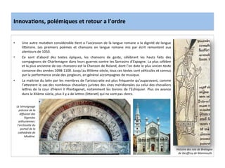 Innova3ons,	
  polémiques	
  et	
  retour	
  a	
  l’ordre	
  
•  Une	
  autre	
  muta;on	
  considérable	
  ;ent	
  a	
  l’accession	
  de	
  la	
  langue	
  romane	
  a	
  la	
  dignité	
  de	
  langue	
  
li8éraire.	
   Les	
   premiers	
   poèmes	
   et	
   chansons	
   en	
   langue	
   romane	
   mis	
   par	
   écrit	
   remontent	
   aux	
  
alentours	
  de	
  1050.	
  	
  
•  Ce	
   sont	
   d’abord	
   des	
   textes	
   épiques,	
   les	
   chansons	
   de	
   geste,	
   célébrant	
   les	
   hauts	
   faits	
   des	
  
compagnons	
  de	
  Charlemagne	
  dans	
  leurs	
  guerres	
  contre	
  les	
  Sarrasins	
  d’Espagne.	
  La	
  plus	
  célèbre	
  
et	
  la	
  plus	
  ancienne	
  de	
  ces	
  chansons	
  est	
  la	
  Chanson	
  de	
  Roland,	
  dont	
  l’on	
  date	
  le	
  plus	
  ancien	
  texte	
  
conserve	
  des	
  années	
  1098-­‐1100.	
  Jusqu’au	
  XIIIème	
  siècle,	
  tous	
  ces	
  textes	
  sont	
  véhiculés	
  et	
  connus	
  
par	
  la	
  performance	
  orale	
  des	
  jongleurs,	
  en	
  général	
  accompagnes	
  de	
  musique.	
  	
  
•  La	
  maitrise	
  du	
  la;n	
  par	
  les	
  membres	
  de	
  l’aristocra;e	
  est	
  plus	
  fréquente	
  qu’auparavant,	
  comme	
  
l’a8estent	
  le	
  cas	
  des	
  nombreux	
  chevaliers	
  juristes	
  des	
  cites	
  méridionales	
  ou	
  celui	
  des	
  chevaliers	
  
le8res	
  de	
  la	
  cour	
  d’Henri	
  II	
  Plantagenet,	
  notamment	
  les	
  barons	
  de	
  l’Echiquier.	
  Plus	
  on	
  avance	
  
dans	
  le	
  XIIème	
  siècle,	
  plus	
  il	
  y	
  a	
  de	
  le8res	
  (li8era;)	
  qui	
  ne	
  sont	
  pas	
  clercs.	
  	
  
	
  
Histoire	
  des	
  rois	
  de	
  Bretagne	
  
de	
  Geoﬀroy	
  de	
  Monmouth.	
  
Le	
  témoignage	
  
précoce	
  de	
  la	
  
diﬀusion	
  des	
  
légendes	
  
arthuriennes:	
  
l’archivolte	
  du	
  
portail	
  de	
  la	
  
cathédrale	
  de	
  
Modène.	
  
 