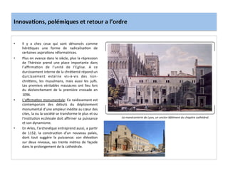 Innova3ons,	
  polémiques	
  et	
  retour	
  a	
  l’ordre	
  
•  Il	
   y	
   a	
   chez	
   ceux	
   qui	
   sont	
   dénoncés	
   comme	
  
héré;ques	
   une	
   forme	
   de	
   radicalisa;on	
   de	
  
certaines	
  aspira;ons	
  réformatrices.	
  	
  
•  Plus	
  on	
  avance	
  dans	
  le	
  siècle,	
  plus	
  la	
  répression	
  
de	
   l’hérésie	
   prend	
   une	
   place	
   importante	
   dans	
  
l’aﬃrma;on	
   de	
   l’unité	
   de	
   l’Eglise.	
   A	
   ce	
  
durcissement	
  interne	
  de	
  la	
  chré;enté	
  répond	
  un	
  
durcissement	
   externe	
   vis-­‐à-­‐vis	
   des	
   non-­‐
chré;ens,	
   les	
   musulmans,	
   mais	
   aussi	
   les	
   juifs.	
  
Les	
   premiers	
   véritables	
   massacres	
   ont	
   lieu	
   lors	
  
du	
   déclenchement	
   de	
   la	
   première	
   croisade	
   en	
  
1096.	
  
•  L’aﬃrma;on	
  monumentale:	
  Ce	
  raidissement	
  est	
  
contemporain	
   des	
   débuts	
   du	
   déploiement	
  
monumental	
  d’une	
  ampleur	
  inédite	
  au	
  cœur	
  des	
  
cites,	
  la	
  ou	
  la	
  société	
  se	
  transforme	
  le	
  plus	
  et	
  ou	
  
l’ins;tu;on	
  ecclésiale	
  doit	
  aﬃrmer	
  sa	
  puissance	
  
et	
  son	
  dynamisme.	
  
•  En	
  Arles,	
  l’archevêque	
  entreprend	
  aussi,	
  a	
  par;r	
  
de	
   1152,	
   la	
   construc;on	
   d’un	
   nouveau	
   palais,	
  
dont	
   tout	
   suggère	
   la	
   puissance:	
   son	
   éléva;on	
  
sur	
   deux	
   niveaux,	
   ses	
   trente	
   mètres	
   de	
   façade	
  
dans	
  le	
  prolongement	
  de	
  la	
  cathédrale.	
  
	
  
La	
  manécanterie	
  de	
  Lyon,	
  un	
  ancien	
  bâMment	
  du	
  chapitre	
  cathédral.	
  
 