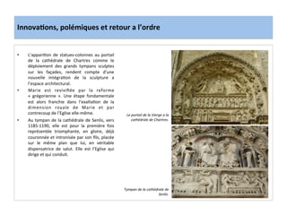 Innova3ons,	
  polémiques	
  et	
  retour	
  a	
  l’ordre	
  
•  L’appari;on	
   de	
   statues-­‐colonnes	
   au	
   portail	
  
de	
   la	
   cathédrale	
   de	
   Chartres	
   comme	
   le	
  
déploiement	
   des	
   grands	
   tympans	
   sculptes	
  
sur	
   les	
   façades,	
   rendent	
   compte	
   d’une	
  
nouvelle	
   intégra;on	
   de	
   la	
   sculpture	
   a	
  
l’espace	
  architectural.	
  	
  
•  Marie	
   est	
   reviviﬁée	
   par	
   la	
   reforme	
  
«	
   grégorienne	
   ».	
   Une	
   étape	
   fondamentale	
  
est	
   alors	
   franchie	
   dans	
   l’exalta;on	
   de	
   la	
  
dimension	
   royale	
   de	
   Marie	
   et	
   par	
  
contrecoup	
  de	
  l’Eglise	
  elle-­‐même.	
  	
  
•  Au	
  tympan	
  de	
  la	
  cathédrale	
  de	
  Senlis,	
  vers	
  
1185-­‐1190,	
   elle	
   est	
   pour	
   la	
   première	
   fois	
  
représentée	
   triomphante,	
   en	
   gloire,	
   déjà	
  
couronnée	
  et	
  intronisée	
  par	
  son	
  ﬁls,	
  placée	
  
sur	
   le	
   même	
   plan	
   que	
   lui,	
   en	
   véritable	
  
dispensatrice	
   de	
   salut.	
   Elle	
   est	
   l’Eglise	
   qui	
  
dirige	
  et	
  qui	
  conduit.	
  	
  
	
  
Le	
  portail	
  de	
  la	
  Vierge	
  a	
  la	
  
cathédrale	
  de	
  Chartres.	
  
Tympan	
  de	
  la	
  cathédrale	
  de	
  
Senlis.	
  
 