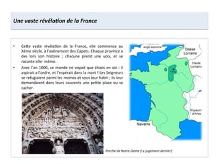 •  Ce8e	
   vaste	
   révéla;on	
   de	
   la	
   France,	
   elle	
   commence	
   au	
  
Xème	
  siècle,	
  à	
  l’avènement	
  des	
  Capets.	
  Chaque	
  province	
  a	
  
des	
   lors	
   son	
   histoire	
   ;	
   chacune	
   prend	
   une	
   voix,	
   et	
   se	
  
raconte	
  elle-­‐	
  même.	
  
•  Avec	
  l’an	
  1000,	
  ce	
  monde	
  ne	
  voyait	
  que	
  chaos	
  en	
  soi	
  :	
  il	
  
aspirait	
  a	
  l’ordre,	
  et	
  l’espérait	
  dans	
  la	
  mort	
  !	
  Les	
  Seigneurs	
  
se	
  refugiaient	
  parmi	
  les	
  moines	
  et	
  sous	
  leur	
  habit	
  ;	
  ils	
  leur	
  
demandaient	
  dans	
  leurs	
  couvents	
  une	
  pe;te	
  place	
  ou	
  se	
  
cacher.	
  
Une	
  vaste	
  révéla,on	
  de	
  la	
  France	
  
Porche	
  de	
  Notre-­‐Dame	
  (Le	
  jugement	
  dernier)	
  
 