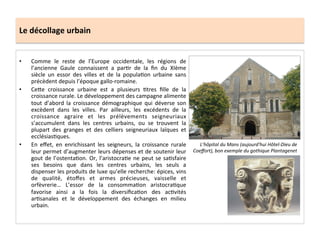 Le	
  décollage	
  urbain	
  
•  Comme	
   le	
   reste	
   de	
   l’Europe	
   occidentale,	
   les	
   régions	
   de	
  
l’ancienne	
   Gaule	
   connaissent	
   a	
   par;r	
   de	
   la	
   ﬁn	
   du	
   XIème	
  
siècle	
   un	
   essor	
   des	
   villes	
   et	
   de	
   la	
   popula;on	
   urbaine	
   sans	
  
précèdent	
  depuis	
  l’époque	
  gallo-­‐romaine.	
  
•  Ce8e	
   croissance	
   urbaine	
   est	
   a	
   plusieurs	
   ;tres	
   ﬁlle	
   de	
   la	
  
croissance	
  rurale.	
  Le	
  développement	
  des	
  campagne	
  alimente	
  
tout	
   d’abord	
   la	
   croissance	
   démographique	
   qui	
   déverse	
   son	
  
excèdent	
   dans	
   les	
   villes.	
   Par	
   ailleurs,	
   les	
   excédents	
   de	
   la	
  
croissance	
   agraire	
   et	
   les	
   prélèvements	
   seigneuriaux	
  
s’accumulent	
   dans	
   les	
   centres	
   urbains,	
   ou	
   se	
   trouvent	
   la	
  
plupart	
   des	
   granges	
   et	
   des	
   celliers	
   seigneuriaux	
   laïques	
   et	
  
ecclésias;ques.	
  	
  
•  En	
   eﬀet,	
   en	
   enrichissant	
   les	
   seigneurs,	
   la	
   croissance	
   rurale	
  
leur	
  permet	
  d’augmenter	
  leurs	
  dépenses	
  et	
  de	
  soutenir	
  leur	
  
gout	
  de	
  l’ostenta;on.	
  Or,	
  l’aristocra;e	
  ne	
  peut	
  se	
  sa;sfaire	
  
ses	
   besoins	
   que	
   dans	
   les	
   centres	
   urbains,	
   les	
   seuls	
   a	
  
dispenser	
  les	
  produits	
  de	
  luxe	
  qu’elle	
  recherche:	
  épices,	
  vins	
  
de	
   qualité,	
   étoﬀes	
   et	
   armes	
   précieuses,	
   vaisselle	
   et	
  
orfèvrerie…	
   L’essor	
   de	
   la	
   consomma;on	
   aristocra;que	
  
favorise	
   ainsi	
   a	
   la	
   fois	
   la	
   diversiﬁca;on	
   des	
   ac;vités	
  
ar;sanales	
   et	
   le	
   développement	
   des	
   échanges	
   en	
   milieu	
  
urbain.	
  
L’hôpital	
  du	
  Mans	
  (aujourd'hui	
  Hôtel-­‐Dieu	
  de	
  
Coeﬀort),	
  bon	
  exemple	
  du	
  gothique	
  Plantagenet	
  
 