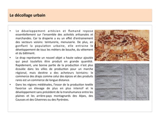 Le	
  décollage	
  urbain	
  
•  Le	
   développement	
   artésien	
   et	
   ﬂamand	
   repose	
  
essen;ellement	
   sur	
   l’ensemble	
   des	
   ac;vités	
   ar;sanales	
   et	
  
marchandes.	
   Car	
   la	
   draperie	
   a	
   eu	
   un	
   eﬀet	
   d’entrainement	
  
des	
   secteurs	
   voisins:	
   teinturerie,	
   menuiserie.	
   De	
   plus,	
   en	
  
gonﬂant	
   la	
   popula;on	
   urbaine,	
   elle	
   entraine	
   le	
  
développement	
  de	
  tous	
  les	
  mé;ers	
  de	
  bouche,	
  du	
  vêtement	
  
et	
  du	
  bâ;ment.	
  	
  
•  Le	
  drap	
  représente	
  un	
  nouvel	
  objet	
  a	
  haute	
  valeur	
  ajoutée	
  
qui	
   peut	
   toutefois	
   être	
   produit	
   en	
   grande	
   quan;té.	
  
Rapidement,	
   une	
   bonne	
   par;e	
   de	
   la	
   produc;on	
   n’est	
   plus	
  
écoulée	
   dans	
   les	
   villes	
   de	
   produc;on	
   pour	
   un	
   marche	
  
régional,	
   mais	
   des;ne	
   a	
   des	
   acheteurs	
   lointains:	
   le	
  
commerce	
  des	
  draps	
  comme	
  celui	
  des	
  épices	
  et	
  des	
  produits	
  
rares	
  est	
  un	
  commerce	
  de	
  longue	
  distance.	
  	
  
•  Dans	
  les	
  régions	
  médiévales,	
  l’essor	
  de	
  la	
  produc;on	
  tex;le	
  
favorise	
   un	
   élevage	
   de	
   plus	
   en	
   plus	
   intensif	
   et	
   le	
  
développement	
  sans	
  précèdent	
  de	
  la	
  transhumance	
  entre	
  les	
  
plaines	
   et	
   les	
   arrière-­‐pays	
   montagnards	
   des	
   Alpes,	
   des	
  
Causses	
  et	
  des	
  Cévennes	
  ou	
  des	
  Pyrénées.	
  
 