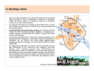 Le	
  décollage	
  urbain	
  
•  Paris	
  qui	
  s’était	
  rétracté	
  sur	
  l’ile	
  de	
  la	
  Cite	
  depuis	
  la	
  ﬁn	
  du	
  IXème	
  
siècle,	
   connaît	
   un	
   essor	
   considérable	
   a	
   par;r	
   de	
   la	
   deuxième	
  
moi;e	
   du	
   XIème	
   siècle.	
   La	
   croissance	
   urbaine	
   se	
   manifeste	
  
surtout	
  sur	
  la	
  rive	
  nord	
  de	
  la	
  Seine.	
  	
  
•  La	
  croissance	
  de	
  toute	
  la	
  rive	
  droite	
  est	
  directement	
  liée	
  a	
  l’essor	
  
des	
  ac;vités	
  commerciales	
  sur	
  la	
  Seine	
  et	
  sur	
  l’axe	
  qui	
  conduit	
  de	
  
Paris	
  a	
  Saint	
  Denis.	
  	
  
•  La	
  diversiﬁca;on	
  de	
  la	
  popula;on	
  urbaine:	
  la	
  croissance	
  favorise	
  
l’essor	
   de	
   trois	
   nouveaux	
   groupes	
   appelés	
   a	
   bouleverser	
   la	
  
société	
  urbaine:	
  les	
  marchands,	
  les	
  ar;sans,	
  les	
  gens	
  des	
  écoles	
  
(maitres	
  et	
  étudiants).	
  
•  La	
  principale	
  muta;on	
  ;ent	
  a	
  l’essor	
  de	
  nouveaux	
  groupes	
  socio-­‐
professionnelles:	
  changeurs,	
  marchands,	
  ar;sans	
  et	
  étudiants.	
  A	
  
Vendôme,	
   qui	
   est	
   encore	
   une	
   toute	
   pe;te	
   aggloméra;on	
  
castrale,	
  les	
  premiers	
  changeurs	
  sont	
  men;onnes	
  dans	
  les	
  années	
  
1040-­‐1050.	
  	
  
•  En	
  regard	
  des	
  marchands,	
  les	
  ar;sans,	
  dont	
  les	
  ac;vités	
  sont	
  les	
  
plus	
   spécialisées	
   et	
   les	
   ressources	
   plus	
   modestes,	
   sont	
   bien	
  
connus.	
   Leurs	
   ac;vités	
   peuvent	
   servir	
   d’indicateurs	
   du	
  
développement	
  urbain.	
  A	
  Vendôme,	
  on	
  rencontre	
  des	
  pelle;ers,	
  
des	
  tanneurs	
  et	
  des	
  cordonniers	
  (mé;ers	
  de	
  peau),	
  des	
  bouchers,	
  
des	
  boulangers	
  et	
  des	
  meuniers	
  (mé;ers	
  de	
  bouche),	
  des	
  maçons	
  
et	
  des	
  charpen;ers	
  (mé;ers	
  du	
  bâ;ment),	
  des	
  forgerons,	
  des	
  le	
  
milieu	
  du	
  XIème	
  siècle.	
  
Vendôme,	
  château	
  féodal.	
  
 
