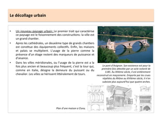 Le	
  décollage	
  urbain	
  
•  Un	
  nouveau	
  paysage	
  urbain:	
  Le	
  premier	
  trait	
  qui	
  caractérise	
  
ce	
  paysage	
  est	
  le	
  foisonnement	
  des	
  construc;ons:	
  la	
  ville	
  est	
  
un	
  grand	
  chan;er.	
  	
  
•  Apres	
  les	
  cathédrales,	
  un	
  deuxième	
  type	
  de	
  grands	
  chan;ers	
  
est	
  cons;tue	
  des	
  équipements	
  collec;fs.	
  Enﬁn,	
  les	
  maisons	
  
et	
   palais	
   se	
   mul;plient.	
   L’usage	
   de	
   la	
   pierre	
   comme	
   la	
  
présence	
  d’un	
  étage	
  restent	
  des	
  marqueurs	
  de	
  puissance	
  et	
  
d’aisance.	
  	
  
•  Dans	
  les	
  villes	
  méridionales,	
  ou	
  l’usage	
  de	
  la	
  pierre	
  est	
  a	
  la	
  
fois	
  plus	
  ancien	
  et	
  beaucoup	
  plus	
  fréquent,	
  c’est	
  la	
  tour	
  qui,	
  
comme	
   en	
   Italie,	
   désigne	
   la	
   demeure	
   du	
   puissant	
   ou	
   du	
  
chevalier.	
  Les	
  villes	
  se	
  hérissent	
  li8éralement	
  de	
  tours.	
  
Le	
  pont	
  d’Avignon.	
  Son	
  existence	
  est	
  pour	
  la	
  
première	
  fois	
  a<estée	
  par	
  un	
  acte	
  notarié	
  de	
  
1185.	
  Au	
  XIIIème	
  siècle,	
  il	
  est	
  enMèrement	
  
reconstruit	
  en	
  maçonnerie.	
  Emporte	
  par	
  les	
  crues	
  
répétées	
  du	
  Rhône	
  au	
  XVIIème	
  siècle,	
  il	
  n’en	
  
subsiste	
  plus	
  aujourd’hui	
  que	
  quatre	
  arches.	
  
Plan	
  d’une	
  maison	
  a	
  Cluny.	
  
 