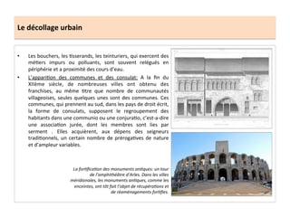 Le	
  décollage	
  urbain	
  
•  Les	
  bouchers,	
  les	
  ;sserands,	
  les	
  teinturiers,	
  qui	
  exercent	
  des	
  
mé;ers	
   impurs	
   ou	
   polluants,	
   sont	
   souvent	
   relégués	
   en	
  
périphérie	
  et	
  a	
  proximité	
  des	
  cours	
  d’eau.	
  	
  
•  L’appari;on	
   des	
   communes	
   et	
   des	
   consulat:	
   A	
   la	
   ﬁn	
   du	
  
XIIème	
   siècle,	
   de	
   nombreuses	
   villes	
   ont	
   obtenu	
   des	
  
franchises,	
   au	
   même	
   ;tre	
   que	
   nombre	
   de	
   communautés	
  
villageoises,	
  seules	
  quelques	
  unes	
  sont	
  des	
  communes.	
  Ces	
  
communes,	
  qui	
  prennent	
  au	
  sud,	
  dans	
  les	
  pays	
  de	
  droit	
  écrit,	
  
la	
   forme	
   de	
   consulats,	
   supposent	
   le	
   regroupement	
   des	
  
habitants	
  dans	
  une	
  communio	
  ou	
  une	
  conjura;o,	
  c’est-­‐a-­‐dire	
  
une	
   associa;on	
   jurée,	
   dont	
   les	
   membres	
   sont	
   lies	
   par	
  
serment	
   .	
   Elles	
   acquièrent,	
   aux	
   dépens	
   des	
   seigneurs	
  
tradi;onnels,	
  un	
  certain	
  nombre	
  de	
  préroga;ves	
  de	
  nature	
  
et	
  d’ampleur	
  variables.	
  	
  
La	
  forMﬁcaMon	
  des	
  monuments	
  anMques:	
  un	
  tour	
  
de	
  l’amphithéâtre	
  d’Arles.	
  Dans	
  les	
  villes	
  
méridionales,	
  les	
  monuments	
  anMques,	
  comme	
  les	
  
enceintes,	
  ont	
  tôt	
  fait	
  l’objet	
  de	
  récupéraMons	
  et	
  
de	
  réaménagements	
  forMﬁes.	
  	
  
 