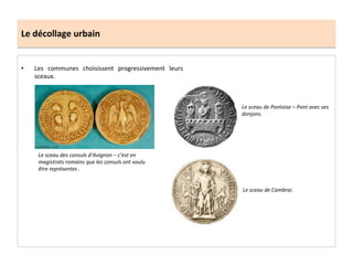 Le	
  décollage	
  urbain	
  
•  Les	
   communes	
   choisissent	
   progressivement	
   leurs	
  
sceaux.	
  	
  
Le	
  sceau	
  des	
  consuls	
  d’Avignon	
  –	
  c’est	
  en	
  
magistrats	
  romains	
  que	
  les	
  consuls	
  ont	
  voulu	
  
être	
  représentes	
  .	
  	
  
Le	
  sceau	
  de	
  Pontoise	
  –	
  Pont	
  avec	
  ses	
  
donjons.	
  
Le	
  sceau	
  de	
  Cambrai.	
  
 