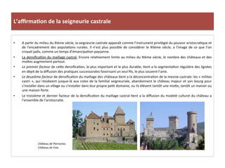 L’aﬃrma3on	
  de	
  la	
  seigneurie	
  castrale	
  
•  A	
  par;r	
  du	
  milieu	
  du	
  XIème	
  siècle,	
  la	
  seigneurie	
  castrale	
  apparaît	
  comme	
  l’instrument	
  privilégié	
  du	
  pouvoir	
  aristocra;que	
  et	
  
de	
  l’encadrement	
  des	
  popula;ons	
  rurales.	
  Il	
  n’est	
  plus	
  possible	
  de	
  considérer	
  le	
  XIIème	
  siècle,	
  a	
  l’image	
  de	
  ce	
  que	
  l’on	
  
croyait	
  jadis,	
  comme	
  un	
  temps	
  d’émancipa;on	
  paysanne.	
  
•  La	
  densiﬁca;on	
  du	
  maillage	
  castral:	
  Encore	
  rela;vement	
  limite	
  au	
  milieu	
  du	
  XIème	
  siècle,	
  le	
  nombre	
  des	
  châteaux	
  et	
  des	
  
mo8es	
  augmentent	
  partout.	
  	
  
•  Le	
  premier	
  facteur	
  de	
  ce8e	
  densiﬁca;on,	
  le	
  plus	
  important	
  et	
  le	
  plus	
  durable,	
  ;ent	
  a	
  la	
  segmenta;on	
  régulière	
  des	
  lignées	
  
en	
  dépit	
  de	
  la	
  diﬀusion	
  des	
  pra;ques	
  successorales	
  favorisant	
  un	
  seul	
  ﬁls,	
  le	
  plus	
  souvent	
  l’aine.	
  	
  
•  Le	
  deuxième	
  facteur	
  de	
  densiﬁca;on	
  du	
  maillage	
  des	
  châteaux	
  ;ent	
  a	
  la	
  déconcentra;on	
  de	
  la	
  mesnie	
  castrale:	
  les	
  «	
  milites	
  
castri	
  »,	
  qui	
  résidaient	
  jusque-­‐là	
  aux	
  cotes	
  de	
  la	
  familial	
  seigneuriale,	
  abandonnent	
  le	
  château	
  majeur	
  et	
  son	
  bourg	
  pour	
  
s’installer	
  dans	
  un	
  village	
  ou	
  s’installer	
  dans	
  leur	
  propre	
  pe;t	
  domaine,	
  ou	
  ils	
  élèvent	
  tantôt	
  une	
  mo8e,	
  tantôt	
  un	
  manoir	
  ou	
  
une	
  maison-­‐forte.	
  	
  
•  Le	
  troisième	
  et	
  dernier	
  facteur	
  de	
  la	
  densiﬁca;on	
  du	
  maillage	
  castral	
  ;ent	
  a	
  la	
  diﬀusion	
  du	
  modelé	
  culturel	
  du	
  château	
  a	
  
l’ensemble	
  de	
  l’aristocra;e.	
  	
  
Château	
  de	
  Pierreclos.	
  
Château	
  de	
  Foix.	
  
	
  
 