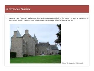 La	
  terre;	
  c’est	
  l’homme	
  
•  La	
  terre,	
  c’est	
  l’homme	
  ;	
  a	
  elle	
  appar;ent	
  la	
  véritable	
  personnalité.	
  Le	
  ﬁer	
  baron	
  :	
  sa	
  terre	
  le	
  gouverne,	
  lui	
  
impose	
  ses	
  devoirs	
  ;	
  selon	
  la	
  forte	
  expression	
  du	
  Moyen-­‐Age,	
  il	
  faut	
  qu’il	
  serve	
  son	
  ﬁef.	
  
Manoir	
  de	
  Maupertus,	
  XIIème	
  siècle.	
  
	
  
 