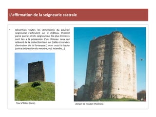 L’aﬃrma3on	
  de	
  la	
  seigneurie	
  castrale	
  
•  Désormais	
   toutes	
   les	
   dimensions	
   du	
   pouvoir	
  
seigneurial	
   s’ar;culent	
   sur	
   le	
   château.	
   D’abord	
  
parce	
  que	
  les	
  droits	
  seigneuriaux	
  les	
  plus	
  éminents	
  
sont	
   lies	
   a	
   la	
   possession	
   d’un	
   château:	
   ceux	
   qui	
  
relèvent	
  de	
  la	
  protec;on	
  bien	
  sur	
  (taille	
  et	
  corvées	
  
d’entre;en	
   de	
   la	
   forteresse	
   )	
   mais	
   aussi	
   la	
   haute	
  	
  
jus;ce	
  (répression	
  du	
  meurtre,	
  vol,	
  incendie,…)	
  	
  
Donjon	
  de	
  Houdan	
  (Yvelines).	
  
	
  
Tour	
  d’Albon	
  (Isère).	
  
	
  
 