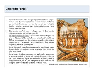 •  Le	
  contrôle	
  royal	
  sur	
  les	
  charges	
  épiscopales	
  résista	
  un	
  peu	
  
mieux.	
  Mais	
  du	
  cote	
  des	
  comtes,	
  la	
  transmission	
  s’eﬀectue	
  
de	
   manière	
   directe,	
   de	
   père	
   en	
   ﬁls,	
   au	
   sein	
   de	
   véritables	
  
lignées	
  comtales,	
  sans	
  que	
  le	
  roi	
  ne	
  puisse	
  faire	
  autre	
  chose	
  
que	
  de	
  la	
  reconnaître.	
  	
  
•  Etre	
   comte,	
   ce	
   n’est	
   plus	
   être	
   l’agent	
   du	
   roi.	
   Etre	
   comte,	
  
c’est	
  appartenir	
  a	
  une	
  maison	
  comtale.	
  	
  
•  Les	
  agressions	
  extérieures:	
  Les	
  Hongrois	
  mènent	
  de	
  grandes	
  
chevauchées	
  dans	
  l’Est	
  de	
  la	
  France	
  actuelle	
  et	
  la	
  vallée	
  du	
  
Rhône,	
  s’en	
  prenant	
  aux	
  cites	
  et	
  aux	
  monastères.	
  Les	
  pirates	
  
musulmans	
   ravagent	
   régulièrement	
   les	
   cotes	
  
languedociennes	
  et	
  provençales.	
  	
  
•  Les	
  «	
  Normands	
  »,	
  ces	
  hommes	
  venus	
  de	
  Scandinavie	
  ou	
  de	
  
leurs	
  colonies	
  britanniques,	
  apparaissent	
  de	
  loin	
  comme	
  les	
  
plus	
  redoutables.	
  	
  
•  Les	
  groupes	
  de	
  vikings	
  commencent	
  a	
  s’installer	
  a	
  demeure	
  
a	
  l’embouchure	
  de	
  la	
  Seine	
  puis	
  dans	
  le	
  Coten;n.	
  A	
  la	
  tête	
  
de	
   l’un	
   d’entre	
   eux	
   ﬁgure	
   certainement	
   Rollon	
   =,	
   sous	
   la	
  
direc;on	
  duquel,	
  en	
  911,	
  les	
  vikings	
  de	
  la	
  Seine	
  ﬁnissent	
  par	
  
intégrer	
  la	
  chré;enté	
  et	
  le	
  système	
  poli;que	
  franc.	
  
L’heure	
  des	
  Princes	
  
A<aque	
  Viking	
  (manuscrit	
  de	
  l’abbaye	
  de	
  saint	
  Aubin-­‐	
  1100)	
  
 