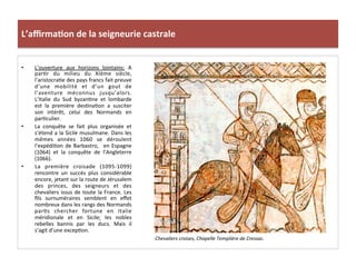 L’aﬃrma3on	
  de	
  la	
  seigneurie	
  castrale	
  
•  L’ouverture	
   aux	
   horizons	
   lointains:	
   A	
  
par;r	
   du	
   milieu	
   du	
   XIème	
   siècle,	
  
l’aristocra;e	
  des	
  pays	
  francs	
  fait	
  preuve	
  
d’une	
   mobilité	
   et	
   d’un	
   gout	
   de	
  
l’aventure	
   méconnus	
   jusqu’alors.	
  
L’Italie	
   du	
   Sud	
   byzan;ne	
   et	
   lombarde	
  
est	
   la	
   première	
   des;na;on	
   a	
   susciter	
  
son	
   intérêt,	
   celui	
   des	
   Normands	
   en	
  
par;culier.	
  
•  La	
   conquête	
   se	
   fait	
   plus	
   organisée	
   et	
  
s’étend	
  a	
  la	
  Sicile	
  musulmane.	
  Dans	
  les	
  
mêmes	
   années	
   1060	
   se	
   déroulent	
  
l’expédi;on	
  de	
  Barbastro,	
   	
  en	
  Espagne	
  
(1064)	
   et	
   la	
   conquête	
   de	
   l’Angleterre	
  
(1066).	
  	
  
•  La	
   première	
   croisade	
   (1095-­‐1099)	
  
rencontre	
   un	
   succès	
   plus	
   considérable	
  
encore,	
  jetant	
  sur	
  la	
  route	
  de	
  Jérusalem	
  
des	
   princes,	
   des	
   seigneurs	
   et	
   des	
  
chevaliers	
  issus	
  de	
  toute	
  la	
  France.	
  Les	
  
ﬁls	
   surnuméraires	
   semblent	
   en	
   eﬀet	
  
nombreux	
  dans	
  les	
  rangs	
  des	
  Normands	
  
par;s	
   chercher	
   fortune	
   en	
   Italie	
  
méridionale	
   et	
   en	
   Sicile;	
   les	
   nobles	
  
rebelles	
   bannis	
   par	
   les	
   ducs.	
   Mais	
   il	
  
s’agit	
  d’une	
  excep;on.	
  	
  
Chevaliers	
  croises,	
  Chapelle	
  Templière	
  de	
  Cressac.	
  
	
  
 