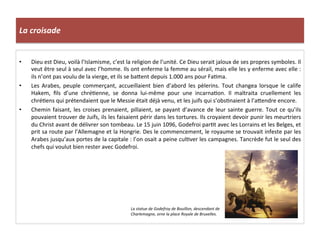 La	
  croisade	
  
•  Dieu	
  est	
  Dieu,	
  voilà	
  l’Islamisme,	
  c’est	
  la	
  religion	
  de	
  l’unité.	
  Ce	
  Dieu	
  serait	
  jaloux	
  de	
  ses	
  propres	
  symboles.	
  Il	
  
veut	
  être	
  seul	
  à	
  seul	
  avec	
  l’homme.	
  Ils	
  ont	
  enferme	
  la	
  femme	
  au	
  sérail,	
  mais	
  elle	
  les	
  y	
  enferme	
  avec	
  elle	
  :	
  
ils	
  n’ont	
  pas	
  voulu	
  de	
  la	
  vierge,	
  et	
  ils	
  se	
  ba8ent	
  depuis	
  1.000	
  ans	
  pour	
  Fa;ma.	
  
•  Les	
  Arabes,	
  peuple	
  commerçant,	
  accueillaient	
  bien	
  d’abord	
  les	
  pèlerins.	
  Tout	
  changea	
  lorsque	
  le	
  calife	
  
Hakem,	
   ﬁls	
   d’une	
   chré;enne,	
   se	
   donna	
   lui-­‐même	
   pour	
   une	
   incarna;on.	
   Il	
   maltraita	
   cruellement	
   les	
  
chré;ens	
  qui	
  prétendaient	
  que	
  le	
  Messie	
  était	
  déjà	
  venu,	
  et	
  les	
  juifs	
  qui	
  s’obs;naient	
  à	
  l’a8endre	
  encore.	
  
•  Chemin	
  faisant,	
  les	
  croises	
  prenaient,	
  pillaient,	
  se	
  payant	
  d’avance	
  de	
  leur	
  sainte	
  guerre.	
  Tout	
  ce	
  qu’ils	
  
pouvaient	
  trouver	
  de	
  Juifs,	
  ils	
  les	
  faisaient	
  périr	
  dans	
  les	
  tortures.	
  Ils	
  croyaient	
  devoir	
  punir	
  les	
  meurtriers	
  
du	
  Christ	
  avant	
  de	
  délivrer	
  son	
  tombeau.	
  Le	
  15	
  juin	
  1096,	
  Godefroi	
  par;t	
  avec	
  les	
  Lorrains	
  et	
  les	
  Belges,	
  et	
  
prit	
  sa	
  route	
  par	
  l’Allemagne	
  et	
  la	
  Hongrie.	
  Des	
  le	
  commencement,	
  le	
  royaume	
  se	
  trouvait	
  infeste	
  par	
  les	
  
Arabes	
  jusqu’aux	
  portes	
  de	
  la	
  capitale	
  :	
  l’on	
  osait	
  a	
  peine	
  cul;ver	
  les	
  campagnes.	
  Tancrède	
  fut	
  le	
  seul	
  des	
  
chefs	
  qui	
  voulut	
  bien	
  rester	
  avec	
  Godefroi.	
  
La	
  statue	
  de	
  Godefroy	
  de	
  Bouillon,	
  descendant	
  de	
  
Charlemagne,	
  orne	
  la	
  place	
  Royale	
  de	
  Bruxelles.	
  
 
