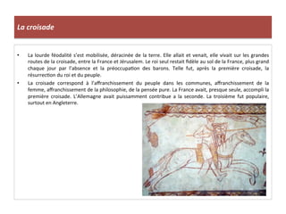 La	
  croisade	
  
•  La	
  lourde	
  féodalité	
  s’est	
  mobilisée,	
  déracinée	
  de	
  la	
  terre.	
  Elle	
  allait	
  et	
  venait,	
  elle	
  vivait	
  sur	
  les	
  grandes	
  
routes	
  de	
  la	
  croisade,	
  entre	
  la	
  France	
  et	
  Jérusalem.	
  Le	
  roi	
  seul	
  restait	
  ﬁdèle	
  au	
  sol	
  de	
  la	
  France,	
  plus	
  grand	
  
chaque	
   jour	
   par	
   l’absence	
   et	
   la	
   préoccupa;on	
   des	
   barons.	
   Telle	
   fut,	
   après	
   la	
   première	
   croisade,	
   la	
  
résurrec;on	
  du	
  roi	
  et	
  du	
  peuple.	
  
•  La	
   croisade	
   correspond	
   à	
   l’aﬀranchissement	
   du	
   peuple	
   dans	
   les	
   communes,	
   aﬀranchissement	
   de	
   la	
  
femme,	
  aﬀranchissement	
  de	
  la	
  philosophie,	
  de	
  la	
  pensée	
  pure.	
  La	
  France	
  avait,	
  presque	
  seule,	
  accompli	
  la	
  
première	
   croisade.	
   L’Allemagne	
   avait	
   puissamment	
   contribue	
   a	
   la	
   seconde.	
   La	
   troisième	
   fut	
   populaire,	
  
surtout	
  en	
  Angleterre.	
  
 
