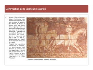 L’aﬃrma3on	
  de	
  la	
  seigneurie	
  castrale	
  
•  Il	
  s’agit	
  d’ailleurs	
  jamais	
  de	
  
départs	
   individuels,	
   mais	
  
d’aventures	
  collec;ves:	
  on	
  
part	
   entoure	
   de	
   parents	
  
des	
   ﬁdèles	
   et	
   d’amis.	
   Il	
  
existe	
   ainsi	
   une	
   ﬁlière	
  
b o u r g u i g n o n n e	
  
entretenue	
  par	
  les	
  réseaux	
  
clunisiens	
   et	
   la	
   famille	
  
d u c a l e .	
   C e r t a i n s	
  
comba8ants	
   ﬁnissent	
   par	
  
s’installer	
   sur	
   place,	
  
p r e n a n t	
   é p o u s e	
   e t	
  
obtenant	
   sur	
   terre,	
  
sollicitant	
   des	
   lors	
   l’appui	
  
de	
  leurs	
  parents	
  demeures	
  
en	
  France.	
  	
  
•  Au-­‐delà	
   des	
   trajectoires	
  
individuelles	
   et	
   familiales,	
  
cet	
   élargissement	
   des	
  
horizons	
   a	
   surtout	
   des	
  
conséquences	
   d’ordre	
  
culturel	
   en	
   contribuant	
   a	
  
l ’ é l a b o r a ; o n	
   d ’ u n e	
  
iden;té	
   aristocra;que	
  
c o m m u n e	
   a	
   t o u t	
  
l’Occident.	
  	
  
Chevaliers	
  croises,	
  Chapelle	
  Templière	
  de	
  Cressac.	
  
	
  
 