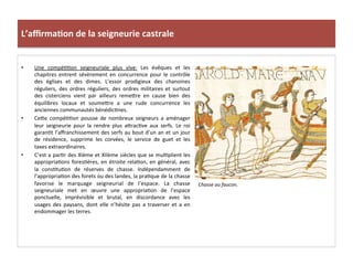 L’aﬃrma3on	
  de	
  la	
  seigneurie	
  castrale	
  
•  Une	
   compé;;on	
   seigneuriale	
   plus	
   vive:	
   Les	
   évêques	
   et	
   les	
  
chapitres	
   entrent	
   sévèrement	
   en	
   concurrence	
   pour	
   le	
   contrôle	
  
des	
   églises	
   et	
   des	
   dimes.	
   L’essor	
   prodigieux	
   des	
   chanoines	
  
réguliers,	
   des	
   ordres	
   réguliers,	
   des	
   ordres	
   militaires	
   et	
   surtout	
  
des	
   cisterciens	
   vient	
   par	
   ailleurs	
   reme8re	
   en	
   cause	
   bien	
   des	
  
équilibres	
   locaux	
   et	
   soume8re	
   a	
   une	
   rude	
   concurrence	
   les	
  
anciennes	
  communautés	
  bénédic;nes.	
  	
  
•  Ce8e	
   compé;;on	
   pousse	
   de	
   nombreux	
   seigneurs	
   a	
   aménager	
  
leur	
   seigneurie	
   pour	
   la	
   rendre	
   plus	
   a8rac;ve	
   aux	
   serfs.	
   Le	
   roi	
  
garan;t	
  l’aﬀranchissement	
  des	
  serfs	
  au	
  bout	
  d’un	
  an	
  et	
  un	
  jour	
  
de	
   résidence,	
   supprime	
   les	
   corvées,	
   le	
   service	
   de	
   guet	
   et	
   les	
  
taxes	
  extraordinaires.	
  	
  
•  C’est	
  a	
  par;r	
  des	
  XIème	
  et	
  XIIème	
  siècles	
  que	
  se	
  mul;plient	
  les	
  
appropria;ons	
  fores;ères,	
  en	
  étroite	
  rela;on,	
  en	
  général,	
  avec	
  
la	
   cons;tu;on	
   de	
   réserves	
   de	
   chasse.	
   Indépendamment	
   de	
  
l’appropria;on	
  des	
  forets	
  ou	
  des	
  landes,	
  la	
  pra;que	
  de	
  la	
  chasse	
  
favorise	
   le	
   marquage	
   seigneurial	
   de	
   l’espace.	
   La	
   chasse	
  
seigneuriale	
   met	
   en	
   œuvre	
   une	
   appropria;on	
   de	
   l’espace	
  
ponctuelle,	
   imprévisible	
   et	
   brutal,	
   en	
   discordance	
   avec	
   les	
  
usages	
   des	
   paysans,	
   dont	
   elle	
   n’hésite	
   pas	
   a	
   traverser	
   et	
   a	
   en	
  
endommager	
  les	
  terres.	
  	
  
Chasse	
  au	
  faucon.	
  
	
  
 
