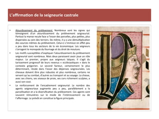 L’aﬃrma3on	
  de	
  la	
  seigneurie	
  castrale	
  
•  Alourdissement	
   du	
   prélèvement:	
   Nombreux	
   sont	
   les	
   signes	
   qui	
  
témoignent	
   d’un	
   alourdissement	
   du	
   prélèvement	
   seigneurial.	
  
Partout	
  la	
  manse	
  recule	
  face	
  a	
  l’essor	
  des	
  parcelles,	
  plus	
  pe;tes,	
  plus	
  
dispersées	
  au	
  sein	
  des	
  terroirs.	
  De	
  même,	
  il	
  y	
  a	
  une	
  démul;plica;on	
  
des	
  sources	
  mêmes	
  du	
  prélèvement.	
  Celui-­‐ci	
  s’immisce	
  en	
  eﬀet	
  peu	
  
a	
   peu	
   dans	
   tous	
   les	
   secteurs	
   de	
   la	
   vie	
   économique.	
   Les	
   seigneurs	
  
s’arrogent	
  le	
  monopole	
  du	
  fournage	
  et	
  du	
  droit	
  de	
  mouture.	
  	
  
•  Les	
  mo;fs	
  suscep;bles	
  d’expliquer	
  l’alourdissement	
  du	
  prélèvement	
  
seigneurial	
  sont	
  nombreux.	
  Mais	
  deux	
  paraissent	
  avoir	
  joue	
  un	
  rôle	
  
majeur.	
   Le	
   premier,	
   propre	
   aux	
   seigneurs	
   laïques.	
   Il	
   s’agit	
   du	
  
tarissement	
  progressif	
  de	
  leurs	
  revenus	
  «	
  ecclésias;ques	
  »	
  dans	
  le	
  
contexte	
   grégorien.	
   Le	
   second	
   facteur,	
   certainement	
   le	
   plus	
  
déterminant,	
   réside	
   dans	
   l’essor	
   des	
   dépenses	
   seigneuriales.	
   Les	
  
chevaux	
   doivent	
   être	
   plus	
   robustes	
   et	
   plus	
   nombreux,	
   certains	
   ne	
  
servant	
  qu’au	
  combat,	
  d’autres	
  au	
  transport	
  et	
  au	
  voyage.	
  La	
  chasse,	
  
avec	
  ses	
  chiens,	
  ses	
  oiseaux	
  de	
  proie,	
  ses	
  cors	
  richement	
  sculptes,	
  a	
  
aussi	
  son	
  cout.	
  
•  Le	
   renforcement	
   de	
   l’encadrement	
   seigneurial:	
   Le	
   nombre	
   des	
  
agents	
   seigneuriaux	
   augmente	
   peu	
   a	
   peu,	
   parallèlement	
   a	
   la	
  
parcellisa;on	
  et	
  a	
  la	
  diversiﬁca;on	
  du	
  prélèvement.	
  Ces	
  agents	
  sont	
  
souvent	
   rémunères	
   sur	
   le	
   mode	
   de	
   l’intéressement	
   ou	
   de	
  
l’aﬀermage.	
  Le	
  prévôt	
  en	
  cons;tue	
  la	
  ﬁgure	
  principale.	
  	
  
 