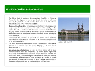 La	
  transforma3on	
  des	
  campagnes	
  
•  Au	
  XIIème	
  siècle,	
  la	
  croissance	
  démographique	
  s’accélère	
  et	
  s’étend	
  a	
  
l’ensemble	
  des	
  régions.	
  On	
  es;me	
  que	
  dans	
  le	
  territoire	
  de	
  la	
  France	
  
actuelle,	
   la	
   popula;on	
   aurait	
   cru	
   d’un	
   ;ers,	
   passant	
   de	
   6,2	
   millions	
  
d’habitants	
  vers	
  1100	
  a	
  9	
  millions	
  vers	
  1200.	
  	
  
•  Des	
  condi;ons	
  favorables:	
  Sans	
  qu’aucune	
  révolu;on	
  technologique	
  ne	
  
se	
  produise,	
  plusieurs	
  évolu;ons	
  combinent	
  leurs	
  eﬀets	
  bénéﬁques.	
  On	
  
relève	
  d’abord	
  une	
  meilleure	
  u;lisa;on	
  de	
  la	
  force	
  animale.	
  La	
  diﬀusion	
  
du	
  joug	
  frontal	
  pour	
  les	
  bœufs	
  et	
  du	
  collier	
  d’épaule	
  pour	
  les	
  chevaux	
  
améliore	
  la	
  force	
  de	
  trac;on	
  des	
  animaux	
  aussi	
  bien	
  pour	
  le	
  labour	
  que	
  
pour	
  le	
  charroi.	
  	
  
•  L’expansion	
   des	
   moulins	
   se	
   poursuit,	
   au	
   point	
   qu’une	
   certaine	
  
satura;on	
  des	
  cours	
  d’eau	
  se	
  fait	
  sen;r	
  en	
  de	
  nombreuses	
  régions	
  des	
  
la	
  ﬁn	
  du	
  XIIIème	
  siècle.	
  	
  
•  Un	
  grand	
  mouvement	
  de	
  migra;on	
  touche	
  l’ensemble	
  du	
  sud-­‐ouest	
  et	
  
pousse	
   les	
   «	
   Francos	
   »	
   sur	
   les	
   routes	
   d’Espagne,	
   a	
   la	
   suite	
   de	
   la	
  
«	
  Reconquista	
  ».	
  	
  
•  Le	
   temps	
   du	
   volontarisme:	
   Le	
   cas	
   le	
   mieux	
   connu	
   et	
   le	
   plus	
  
spectaculaire	
   est	
   celui	
   des	
   cisterciens.	
   Les	
   moines	
   blancs	
   organisent	
  
autour	
   de	
   leurs	
   abbayes	
   de	
   nouveaux	
   grands	
   domaines	
   exploites	
   en	
  
faire-­‐valoir	
  direct,	
  par	
  une	
  catégorie	
  subalterne	
  de	
  frères,	
  les	
  convers	
  
recrutes	
  dans	
  la	
  paysannerie	
  et	
  voues	
  au	
  travail	
  agricole	
  sur	
  les	
  terres	
  
de	
  l’abbaye	
  et	
  des	
  granges.	
  Fondée	
  en	
  1120,	
  l’abbaye	
  de	
  Prémontré,	
  
fonde	
  en	
  1120,	
  compte	
  déjà	
  26	
  granges	
  en	
  1138	
  et	
  30	
  en	
  1188.	
  	
  
Abbaye	
  de	
  Prémontré.	
  
	
  
 