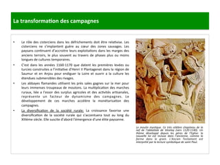 La	
  transforma3on	
  des	
  campagnes	
  
•  Le	
  rôle	
  des	
  cisterciens	
  dans	
  les	
  défrichements	
  doit	
  être	
  rela;vise.	
  Les	
  
cisterciens	
   ne	
   s’implantent	
   guère	
   au	
   cœur	
   des	
   zones	
   sauvages.	
   Les	
  
paysans	
  con;nuent	
  d’accroitre	
  leurs	
  exploita;ons	
  dans	
  les	
  marges	
  des	
  
anciens	
   terroirs,	
   le	
   plus	
   souvent	
   au	
   travers	
   de	
   phases	
   plus	
   ou	
   moins	
  
longues	
  de	
  cultures	
  temporaires.	
  	
  
•  C’est	
   dans	
   les	
   années	
   1160-­‐1170	
   que	
   datent	
   les	
   premières	
   levées	
   ou	
  	
  
turcies	
  construites	
  a	
  l’ini;a;ve	
  d’Henri	
  II	
  Plantagenet	
  dans	
  la	
  région	
  de	
  
Saumur	
   et	
   en	
   Anjou	
   pour	
   endiguer	
   la	
   Loire	
   et	
   ouvrir	
   a	
   la	
   culture	
   les	
  
étendues	
  submersibles	
  des	
  rivages.	
  	
  
•  Les	
  abbayes	
  ﬂamandes	
  u;lisent	
  les	
  près	
  sales	
  gagnes	
  sur	
  la	
  mer	
  pour	
  
leurs	
  immenses	
  troupeaux	
  de	
  moutons.	
  La	
  mul;plica;on	
  des	
  marches	
  
ruraux,	
  liée	
  a	
  l’essor	
  des	
  surplus	
  agricoles	
  et	
  des	
  ac;vités	
  ar;sanales,	
  
représente	
   un	
   facteur	
   de	
   dynamisme	
   des	
   campagnes.	
   Le	
  
développement	
   de	
   ces	
   marches	
   accélère	
   la	
   monétarisa;on	
   des	
  
campagnes.	
  	
  
•  La	
   diversiﬁca;on	
   de	
   la	
   société	
   rurale:	
   La	
   croissance	
   favorise	
   une	
  
diversiﬁca;on	
   de	
   la	
   société	
   rurale	
   qui	
   s’accentuera	
   tout	
   au	
   long	
   du	
  
XIIIème	
  siècle.	
  Elle	
  suscite	
  d’abord	
  l’émergence	
  d’une	
  élite	
  paysanne.	
  	
  
Le	
   moulin	
   mysMque.	
   Ce	
   très	
   célèbre	
   chapiteau	
   de	
   la	
  
nef	
   de	
   l’abbaMale	
   de	
   Vézelay	
   (vers	
   1120-­‐1140).	
   Un	
  
thème	
   développé	
   depuis	
   les	
   pères	
   de	
   l’Eglise:	
   la	
  
nouvelle	
   loi	
   est	
   incluse	
   dans	
   l’ancienne,	
   comme	
   la	
  
farine	
   dans	
   le	
   grain.	
   L’Ancien	
   Testament	
   est	
  
interprété	
  par	
  la	
  lecture	
  symbolique	
  de	
  saint	
  Paul.	
  
	
  
 