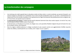 La	
  transforma3on	
  des	
  campagnes	
  
•  Une	
  technique	
  de	
  crédit	
  apparaît	
  dans	
  la	
  deuxième	
  moi;e	
  du	
  XIème	
  siècle.	
  La	
  rente	
  cons;tuée,	
  qui	
  permet	
  d’acquérir	
  une	
  
somme	
  d’argent	
  en	
  échange	
  de	
  la	
  cons;tu;on	
  d’une	
  rente	
  annuelle	
  perpétuelle	
  assise	
  sur	
  une	
  terre.	
  L’amor;ssement	
  est	
  
réalisé	
  entre	
  12	
  et	
  25	
  ans	
  pour	
  le	
  préteur	
  et	
  ne	
  représente	
  qu’un	
  léger	
  accroissement	
  des	
  prélèvements	
  dus	
  au	
  seigneur	
  qui,	
  
en	
  l’occurrence,	
  est	
  souvent	
  aussi	
  le	
  créancier.	
  	
  
•  Le	
  regroupement	
  de	
  l’habitat:	
  L’habitat	
  groupe	
  paraît	
  ne8ement	
  dominant	
  dans	
  deux	
  vastes	
  espaces:	
  le	
  nord	
  et	
  l’est,	
  mais	
  
aussi	
  les	
  pays	
  du	
  li8oral	
  méditerranéen	
  d’autre	
  part.	
  	
  
•  En	
  Ile-­‐de-­‐France,	
  en	
  Picardie	
  et	
  en	
  Lorraine,	
  les	
  villages-­‐rues,	
  ou	
  les	
  parcelles	
  d’habitat	
  s’alignent	
  de	
  part	
  et	
  d’autre	
  d’un	
  axe	
  
de	
  circula;on	
  central,	
  sont	
  fréquents.	
  
•  Dans	
  les	
  régions	
  méditerranéennes,	
  le	
  village	
  se	
  présente	
  le	
  plus	
  souvent	
  comme	
  une	
  aggloméra;on	
  for;ﬁée	
  resserrée	
  
autour	
  du	
  château,	
  souvent	
  perche	
  sur	
  un	
  coteau,	
  une	
  «	
  roque	
  »	
  ou	
  un	
  «	
  puech	
  ».	
  
Lacoste,	
  un	
  village	
  castral	
  dans	
  le	
  Vaucluse.	
  
	
  
 