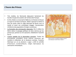 •  Très	
   mobiles,	
   les	
   Normands	
   déjouaient	
   facilement	
   les	
  
lourdes	
  troupes	
  de	
  cavaliers	
  de	
  l’aristocra;e	
  franque.	
  
•  En	
  911,	
  Rollon	
  se	
  reconnaît	
  le	
  ﬁdèle	
  du	
  roi	
  Charles	
  le	
  Chauve	
  
et	
  reçoit	
  le	
  territoire	
  de	
  Rouen.	
  Rollon	
  reprend	
  lui-­‐même	
  le	
  
;tre	
   de	
   comte,	
   place	
   le	
   siège	
   épiscopal	
   de	
   Rouen	
   sous	
   sa	
  
tutelle	
   et	
   laisse	
   son	
   archevêque	
   engager	
   l’accultura;on	
  
chré;enne	
  des	
  popula;ons	
  d’origine	
  scandinave.	
  	
  
•  La	
  forma;on	
  des	
  principautés	
  régionales:	
  Des	
  le	
  début	
  du	
  
Xème	
  siècle,	
  le	
  paysage	
  poli;que	
  est	
  donc	
  domine	
  par	
  les	
  
princes	
  qui,	
  partout	
  ou	
  ils	
  le	
  peuvent,	
  média;sent	
  l’autorité	
  
du	
  roi.	
  	
  
•  L’assise	
   spa;ale	
   de	
   la	
   domina;on	
   princière:	
   Toutes	
   les	
  
principautés	
   procèdent	
   d’une	
   matrice	
   commune	
   qui	
  
combine	
   la	
   déten;on	
   de	
   la	
   ;tulature	
   comtale,	
   l’emprise	
  
théorique	
   sur	
   un	
   ou	
   plusieurs	
   «	
   pagi	
   »,	
   enﬁn	
   le	
   contrôle	
  
d’honneurs	
   ecclésias;ques,	
   sièges	
   épiscopaux	
   ou	
  
sanctuaires	
  monas;ques.	
  
L’heure	
  des	
  Princes	
  
 