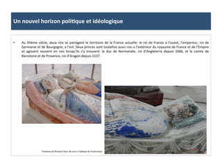 Un	
  nouvel	
  horizon	
  poli3que	
  et	
  idéologique	
  
•  Au	
  XIIème	
  siècle,	
  deux	
  rois	
  se	
  partagent	
  le	
  territoire	
  de	
  la	
  France	
  actuelle:	
  le	
  roi	
  de	
  France	
  a	
  l’ouest,	
  l’empereur,	
  roi	
  de	
  
Germanie	
  et	
  de	
  Bourgogne,	
  a	
  l’est.	
  Deux	
  princes	
  sont	
  toutefois	
  aussi	
  rois	
  a	
  l’extérieur	
  du	
  royaume	
  de	
  France	
  et	
  de	
  l’Empire	
  
et	
   agissent	
   souvent	
   en	
   rois	
   lorsqu’ils	
   s’y	
   trouvent:	
   le	
   duc	
   de	
   Normandie,	
   roi	
   d’Angleterre	
   depuis	
   1066,	
   et	
   le	
   comte	
   de	
  
Barcelone	
  et	
  de	
  Provence,	
  roi	
  d’Aragon	
  depuis	
  1137.	
  	
  
Tombeau	
  de	
  Richard	
  Cœur	
  de	
  Lion	
  a	
  l’abbaye	
  de	
  Fontevraud.	
  
	
  
 