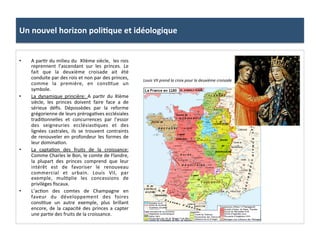 Un	
  nouvel	
  horizon	
  poli3que	
  et	
  idéologique	
  
•  A	
  par;r	
  du	
  milieu	
  du	
  	
  XIIème	
  siècle,	
  	
  les	
  rois	
  
reprennent	
   l’ascendant	
   sur	
   les	
   princes.	
   Le	
  
fait	
   que	
   la	
   deuxième	
   croisade	
   ait	
   été	
  
conduite	
  par	
  des	
  rois	
  et	
  non	
  par	
  des	
  princes,	
  
comme	
   la	
   première,	
   en	
   cons;tue	
   un	
  	
  
symbole.	
  	
  
•  La	
   dynamique	
   princière:	
   A	
   par;r	
   du	
   XIème	
  
siècle,	
   les	
   princes	
   doivent	
   faire	
   face	
   a	
   de	
  
sérieux	
   déﬁs.	
   Dépossèdes	
   par	
   la	
   reforme	
  
grégorienne	
  de	
  leurs	
  préroga;ves	
  ecclésiales	
  
tradi;onnelles	
   et	
   concurrences	
   par	
   l’essor	
  
des	
   seigneuries	
   ecclésias;ques	
   et	
   des	
  
lignées	
   castrales,	
   ils	
   se	
   trouvent	
   contraints	
  
de	
  renouveler	
  en	
  profondeur	
  les	
  formes	
  de	
  
leur	
  domina;on.	
  	
  
•  La	
   capta;on	
   des	
   fruits	
   de	
   la	
   croissance:	
  
Comme	
  Charles	
  le	
  Bon,	
  le	
  comte	
  de	
  Flandre,	
  
la	
   plupart	
   des	
   princes	
   comprend	
   que	
   leur	
  
intérêt	
   est	
   de	
   favoriser	
   le	
   renouveau	
  
commercial	
   et	
   urbain.	
   Louis	
   VII,	
   par	
  
exemple,	
   mul;plie	
   les	
   concessions	
   de	
  
privilèges	
  ﬁscaux.	
  
•  L’ac;on	
   des	
   comtes	
   de	
   Champagne	
   en	
  
faveur	
   du	
   développement	
   des	
   foires	
  
cons;tue	
   un	
   autre	
   exemple,	
   plus	
   brillant	
  
encore,	
  de	
  la	
  capacité	
  des	
  princes	
  a	
  capter	
  
une	
  par;e	
  des	
  fruits	
  de	
  la	
  croissance.	
  	
  
Louis	
  VII	
  prend	
  la	
  croix	
  pour	
  la	
  deuxième	
  croisade	
  
	
  
 