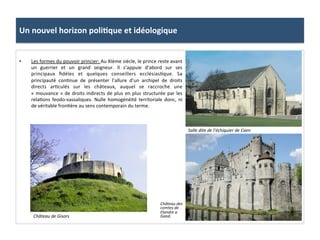 Un	
  nouvel	
  horizon	
  poli3que	
  et	
  idéologique	
  
•  Les	
  formes	
  du	
  pouvoir	
  princier:	
  Au	
  XIème	
  siècle,	
  le	
  prince	
  reste	
  avant	
  
un	
   guerrier	
   et	
   un	
   grand	
   seigneur.	
   Il	
   s’appuie	
   d’abord	
   sur	
   ses	
  
principaux	
   ﬁdèles	
   et	
   quelques	
   conseillers	
   ecclésias;que.	
   Sa	
  
principauté	
   con;nue	
   de	
   présenter	
   l’allure	
   d’un	
   archipel	
   de	
   droits	
  
directs	
   ar;culés	
   sur	
   les	
   châteaux,	
   auquel	
   se	
   raccroche	
   une	
  
«	
  mouvance	
  »	
  de	
  droits	
  indirects	
  de	
  plus	
  en	
  plus	
  structurée	
  par	
  les	
  
rela;ons	
   feodo-­‐vassaliques.	
   Nulle	
   homogénéité	
   territoriale	
   donc,	
   ni	
  
de	
  véritable	
  fron;ère	
  au	
  sens	
  contemporain	
  du	
  terme.	
  	
  
Salle	
  dite	
  de	
  l’échiquier	
  de	
  Caen	
  
Château	
  de	
  Gisors	
  
Château	
  des	
  
comtes	
  de	
  
Flandre	
  a	
  
Gand.	
  
 