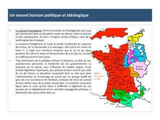 Un	
  nouvel	
  horizon	
  poli3que	
  et	
  idéologique	
  
•  Le	
  moment	
  Plantagenet:	
  Parmi	
  les	
  princes,	
  les	
  Plantagenets	
  sont	
  ceux	
  
qui	
  connaissent	
  dans	
  la	
  deuxième	
  moi;e	
  du	
  XIIème	
  siècle	
  la	
  fortune	
  
la	
  plus	
  spectaculaire.	
  Ils	
  sont	
  a	
  l’origine	
  comtes	
  d’Anjou,	
  issus	
  de	
  la	
  
vieille	
  lignée	
  des	
  Foulques.	
  	
  
•  Le	
  royaume	
  d’Angleterre	
  et	
  toute	
  la	
  moi;e	
  occidentale	
  du	
  royaume	
  
de	
  France,	
  de	
  la	
  Normandie	
  a	
  la	
  Gascogne,	
  sont	
  entre	
  les	
  mains	
  de	
  
Henri	
   II.	
   Il	
   s’agit	
   d’un	
   territoire	
   immense	
   que	
   le	
   roi	
   et	
   ses	
   deux	
  
premiers	
  ﬁls,	
  Henri	
  le	
  Jeune	
  et	
  Richard	
  Cœur	
  de	
  Lion	
  (qui	
  lui	
  succède	
  
en	
  1189)	
  parcourent	
  sans	
  cesse.	
  	
  
•  Trois	
  dimensions	
  de	
  la	
  poli;que	
  d’Henri	
  II	
  illustrent,	
  au-­‐delà	
  de	
  son	
  
autoritarisme	
   personnel,	
   la	
   modernité	
   de	
   son	
   gouvernement.	
   La	
  
première	
   est	
   la	
   reprise,	
   sous	
   l’inﬂuence	
   du	
   modèle	
   anglais,	
   d’une	
  
ac;vité	
  législa;ve	
  importante,	
  plus	
  précoce	
  et	
  plus	
  nourrie	
  que	
  celle	
  
du	
   roi	
   de	
   France.	
   La	
   deuxième	
   nouveauté	
   ;ent	
   au	
   rôle	
   joue	
   dans	
  
l’administra;on	
   et	
   l’entourage	
   du	
   prince	
   par	
   un	
   groupe	
   étoﬀé	
   de	
  
gens	
  de	
  cour	
  (curiales)	
  et	
  de	
  familiers,	
  compose	
  de	
  clercs	
  et	
  surtout	
  
de	
  laïcs	
  le8res	
  issus	
  de	
  la	
  pe;te	
  aristocra;e.	
  La	
  troisième	
  nouveauté	
  
ﬁgure	
   dans	
   le	
   souci	
   qu’eut	
   Henri	
   II	
   d’aﬃrmer	
   la	
   légi;mité	
   de	
   son	
  
pouvoir	
  par	
  le	
  déploiement	
  d’une	
  véritable	
  propagande	
  poli;que,	
  a	
  
des;na;on	
  des	
  seules	
  élites	
  bien	
  sur.	
  	
  
 