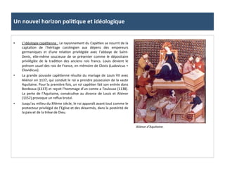 Un	
  nouvel	
  horizon	
  poli3que	
  et	
  idéologique	
  
•  L’idéologie	
  capé;enne	
  :	
  Le	
  rayonnement	
  du	
  Capé;en	
  se	
  nourrit	
  de	
  la	
  
capta;on	
   de	
   l’héritage	
   carolingien	
   aux	
   dépens	
   des	
   empereurs	
  
germaniques	
   et	
   d’une	
   rela;on	
   privilégiée	
   avec	
   l’abbaye	
   de	
   Saint-­‐
Denis,	
   elle-­‐même	
   soucieuse	
   de	
   se	
   présenter	
   comme	
   le	
   dépositaire	
  
privilégiée	
   de	
   la	
   tradi;on	
   des	
   anciens	
   rois	
   francs.	
   Louis	
   devient	
   le	
  
prénom	
  usuel	
  des	
  rois	
  de	
  France,	
  en	
  mémoire	
  de	
  Clovis	
  (Ludovicus	
  =	
  
Clovidicus).	
  	
  
•  La	
  grande	
  poussée	
  capé;enne	
  résulte	
  du	
  mariage	
  de	
  Louis	
  VII	
  avec	
  
Aliénor	
  en	
  1137,	
  qui	
  conduit	
  le	
  roi	
  a	
  prendre	
  possession	
  de	
  la	
  vaste	
  
Aquitaine.	
  Pour	
  la	
  première	
  fois,	
  un	
  roi	
  capé;en	
  fait	
  son	
  entrée	
  dans	
  
Bordeaux	
  (1137)	
  et	
  reçoit	
  l’hommage	
  d’un	
  comte	
  a	
  Toulouse	
  (1138).	
  
La	
   perte	
   de	
   l’Aquitaine,	
   consécu;ve	
   au	
   divorce	
   de	
   Louis	
   et	
   Aliénor	
  
(1152)	
  provoque	
  un	
  reﬂux	
  brutal.	
  	
  
•  Jusqu’au	
  milieu	
  du	
  XIIème	
  siècle,	
  le	
  roi	
  apparaît	
  avant	
  tout	
  comme	
  le	
  
protecteur	
  privilégié	
  de	
  l’Eglise	
  et	
  des	
  désarmés,	
  dans	
  la	
  postérité	
  de	
  
la	
  paix	
  et	
  de	
  la	
  trêve	
  de	
  Dieu.	
  	
  
Aliénor	
  d’Aquitaine.	
  
 