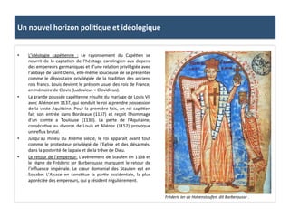 Un	
  nouvel	
  horizon	
  poli3que	
  et	
  idéologique	
  
•  L’idéologie	
   capé;enne	
   :	
   Le	
   rayonnement	
   du	
   Capé;en	
   se	
  
nourrit	
   de	
   la	
   capta;on	
   de	
   l’héritage	
   carolingien	
   aux	
   dépens	
  
des	
  empereurs	
  germaniques	
  et	
  d’une	
  rela;on	
  privilégiée	
  avec	
  
l’abbaye	
  de	
  Saint-­‐Denis,	
  elle-­‐même	
  soucieuse	
  de	
  se	
  présenter	
  
comme	
  le	
  dépositaire	
  privilégiée	
  de	
  la	
  tradi;on	
  des	
  anciens	
  
rois	
  francs.	
  Louis	
  devient	
  le	
  prénom	
  usuel	
  des	
  rois	
  de	
  France,	
  
en	
  mémoire	
  de	
  Clovis	
  (Ludovicus	
  =	
  Clovidicus).	
  	
  
•  La	
  grande	
  poussée	
  capé;enne	
  résulte	
  du	
  mariage	
  de	
  Louis	
  VII	
  
avec	
  Aliénor	
  en	
  1137,	
  qui	
  conduit	
  le	
  roi	
  a	
  prendre	
  possession	
  
de	
  la	
  vaste	
  Aquitaine.	
  Pour	
  la	
  première	
  fois,	
  un	
  roi	
  capé;en	
  
fait	
   son	
   entrée	
   dans	
   Bordeaux	
   (1137)	
   et	
   reçoit	
   l’hommage	
  
d’un	
   comte	
   a	
   Toulouse	
   (1138).	
   La	
   perte	
   de	
   l’Aquitaine,	
  
consécu;ve	
  au	
  divorce	
  de	
  Louis	
  et	
  Aliénor	
  (1152)	
  provoque	
  
un	
  reﬂux	
  brutal.	
  	
  
•  Jusqu’au	
   milieu	
   du	
   XIIème	
   siècle,	
   le	
   roi	
   apparaît	
   avant	
   tout	
  
comme	
   le	
   protecteur	
   privilégié	
   de	
   l’Eglise	
   et	
   des	
   désarmés,	
  
dans	
  la	
  postérité	
  de	
  la	
  paix	
  et	
  de	
  la	
  trêve	
  de	
  Dieu.	
  	
  
•  Le	
  retour	
  de	
  l’empereur:	
  L’avènement	
  de	
  Staufen	
  en	
  1138	
  et	
  
le	
  règne	
  de	
  Fréderic	
  Ier	
  Barberousse	
  marquent	
  le	
  retour	
  de	
  
l’inﬂuence	
   impériale.	
   Le	
   cœur	
   domanial	
   des	
   Staufen	
   est	
   en	
  
Souabe:	
   L’Alsace	
   en	
   cons;tue	
   la	
   par;e	
   occidentale,	
   la	
   plus	
  
appréciée	
  des	
  empereurs,	
  qui	
  y	
  résident	
  régulièrement.	
  	
  
Fréderic	
  Ier	
  de	
  Hohenstaufen,	
  dit	
  Barberousse	
  .	
  
 