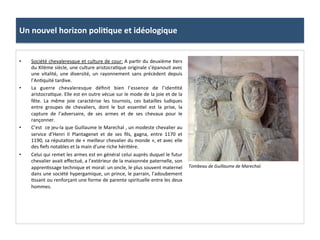 Un	
  nouvel	
  horizon	
  poli3que	
  et	
  idéologique	
  
•  Société	
  chevaleresque	
  et	
  culture	
  de	
  cour:	
  A	
  par;r	
  du	
  deuxième	
  ;ers	
  
du	
  XIIème	
  siècle,	
  une	
  culture	
  aristocra;que	
  originale	
  s’épanouit	
  avec	
  
une	
   vitalité,	
   une	
   diversité,	
   un	
   rayonnement	
   sans	
   précèdent	
   depuis	
  
l’An;quité	
  tardive.	
  	
  
•  La	
   guerre	
   chevaleresque	
   déﬁnit	
   bien	
   l’essence	
   de	
   l’iden;té	
  
aristocra;que.	
  Elle	
  est	
  en	
  outre	
  vécue	
  sur	
  le	
  mode	
  de	
  la	
  joie	
  et	
  de	
  la	
  
fête.	
   La	
   même	
   joie	
   caractérise	
   les	
   tournois,	
   ces	
   batailles	
   ludiques	
  
entre	
   groupes	
   de	
   chevaliers,	
   dont	
   le	
   but	
   essen;el	
   est	
   la	
   prise,	
   la	
  
capture	
   de	
   l’adversaire,	
   de	
   ses	
   armes	
   et	
   de	
   ses	
   chevaux	
   pour	
   le	
  
rançonner.	
  
•  C’est	
  	
  ce	
  jeu-­‐la	
  que	
  Guillaume	
  le	
  Marechal	
  ,	
  un	
  modeste	
  chevalier	
  au	
  
service	
   d’Henri	
   II	
   Plantagenet	
   et	
   de	
   ses	
   ﬁls,	
   gagna,	
   entre	
   1170	
   et	
  
1190,	
  sa	
  réputa;on	
  de	
  «	
  meilleur	
  chevalier	
  du	
  monde	
  »,	
  et	
  avec	
  elle	
  
des	
  ﬁefs	
  notables	
  et	
  la	
  main	
  d’une	
  riche	
  héri;ère.	
  	
  
•  Celui	
  qui	
  remet	
  les	
  armes	
  est	
  en	
  général	
  celui	
  auprès	
  duquel	
  le	
  futur	
  
chevalier	
  avait	
  eﬀectué,	
  a	
  l’extérieur	
  de	
  la	
  maisonnée	
  paternelle,	
  son	
  
appren;ssage	
  technique	
  et	
  moral:	
  un	
  oncle,	
  le	
  plus	
  souvent	
  maternel	
  
dans	
  une	
  société	
  hypergamique,	
  un	
  prince,	
  le	
  parrain,	
  l’adoubement	
  
;ssant	
  ou	
  renforçant	
  une	
  forme	
  de	
  parente	
  spirituelle	
  entre	
  les	
  deux	
  
hommes.	
  	
  
Tombeau	
  de	
  Guillaume	
  de	
  Marechal.	
  
 