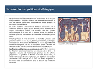 Un	
  nouvel	
  horizon	
  poli3que	
  et	
  idéologique	
  
•  Les	
  premiers	
  traites	
  de	
  civilité	
  évoquant	
  les	
  manières	
  de	
  la	
  cour,	
  les	
  
comportements	
  a	
  adopter	
  a	
  table	
  ou	
  avec	
  les	
  dames	
  apparaissent	
  et	
  
sont	
   de	
   manière	
   signiﬁca;ves	
   composées	
   en	
   langue	
   vulgaire,	
   en	
  
l’occurrence	
  la	
  langue	
  d’oc.	
  	
  
•  Si	
   toute	
   résidence	
   aristocra;que	
   demeure	
   structurée	
   par	
   la	
  
dis;nc;on	
   entre	
   un	
   espace	
   public	
   domine	
   par	
   les	
   hommes	
   et	
   un	
  
espace	
   domes;que	
   réservé	
   aux	
   femmes,	
   une	
   des	
   grandes	
  
caractéris;ques	
   de	
   la	
   cour	
   est	
   sa	
   rela;ve	
   mixité,	
   qui	
   fournit	
   de	
  
mul;ples	
  occasions	
  aux	
  hommes	
  et	
  aux	
  femmes	
  de	
  partager	
  certains	
  
loisirs.	
  	
  
•  Dans	
   le	
   prologue	
   de	
   «	
   Le	
   Chevalier	
   a	
   la	
   Charre8e	
   »,	
   la	
   cour	
   y	
   est	
  
présentée	
  comme	
  un	
  lieu	
  de	
  paix,	
  domine	
  par	
  les	
  dames,	
  ou	
  l’on	
  peut	
  
manifester	
  son	
  dévouement	
  et	
  sa	
  ﬁdélité,	
  un	
  lieu	
  ou	
  règnent	
  beauté,	
  
civilité	
   et	
   intelligence,	
   un	
   lieu	
   ou	
   l’on	
   prend	
   plaisir	
   a	
   écouter	
   des	
  
chansons	
  ou	
  des	
  romans	
  composes	
  dans	
  la	
  belle	
  langue	
  française.	
  	
  
•  Les	
  ﬁn’amors:	
  déﬁ	
  profane	
  et	
  conscience	
  de	
  soi:	
  Par	
  bien	
  des	
  cotes,	
  
les	
   ﬁn’amors	
   apparaissent	
   comme	
   une	
   réponse	
   et	
   un	
   déﬁ	
   	
   a	
   la	
  
régula;on	
   sexuelle	
   et	
   matrimoniale	
   promue	
   par	
   la	
   reforme	
  
grégorienne.	
   En	
   gloriﬁant	
   la	
   femme	
   au	
   travers	
   de	
   la	
   dame,	
   en	
  
célébrant	
   le	
   corps	
   et	
   l’amour	
   physique,	
   en	
   légi;mant	
   les	
   rela;ons	
  
amoureuses	
   hors	
   mariage,	
   fut-­‐ce	
   sous	
   le	
   mode	
   imaginaire,	
   la	
  
ﬁn’amors	
   entre	
   en	
   contradic;on	
   avec	
   le	
   discours	
   de	
   l’ins;tu;on	
  
ecclésiale.	
  	
  
Louis	
  VII	
  et	
  Aliénor	
  d’Aquitaine.	
  
 