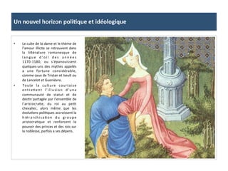 Un	
  nouvel	
  horizon	
  poli3que	
  et	
  idéologique	
  
•  Le	
  culte	
  de	
  la	
  dame	
  et	
  le	
  thème	
  de	
  
l’amour	
  illicite	
  se	
  retrouvent	
  dans	
  
la	
   li8érature	
   romanesque	
   de	
  
l a n g u e	
   d ’ o ï l	
   d e s	
   a n n é e s	
  
1170-­‐1180,	
   ou	
   s’épanouissent	
  
quelques-­‐uns	
   des	
   mythes	
   appelés	
  
a	
   une	
   fortune	
   considérable,	
  
comme	
  ceux	
  de	
  Tristan	
  et	
  Iseult	
  ou	
  
de	
  Lancelot	
  et	
  Guenièvre.	
  	
  
•  Toute	
   la	
   culture	
   courtoise	
  
entre;ent	
   l’illusion	
   d’une	
  
communauté	
   de	
   statut	
   et	
   de	
  
des;n	
  partagée	
  par	
  l’ensemble	
  de	
  
l’aristocra;e,	
   du	
   roi	
   au	
   pe;t	
  
chevalier,	
   alors	
   même	
   que	
   les	
  
évolu;ons	
  poli;ques	
  accroissent	
  la	
  
hiérarchisa;on	
   du	
   groupe	
  
aristocra;que	
   et	
   renforcent	
   le	
  
pouvoir	
  des	
  princes	
  et	
  des	
  rois	
  sur	
  
la	
  noblesse,	
  parfois	
  a	
  ses	
  dépens.	
  	
  
 