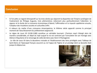 Conclusion	
  
•  Si	
  l’on	
  je8e	
  un	
  regard	
  rétrospec;f	
  sur	
  les	
  trois	
  siècles	
  qui	
  séparent	
  la	
  dispari;on	
  de	
  l’Empire	
  carolingien	
  de	
  
l’avènement	
   de	
   Philippe	
   Auguste,	
   trois	
   phénomènes	
   re;ennent	
   plus	
   par;culièrement	
   l’a8en;on:	
   la	
  
vigueur	
  et	
  la	
  durée	
  de	
  la	
  croissance	
  économique	
  d’abord,	
  l’aﬃrma;on	
  et	
  la	
  royauté	
  capé;enne	
  ensuite,	
  
l’ampleur	
  des	
  muta;ons	
  sociales	
  et	
  culturelles	
  enﬁn.	
  	
  
•  A	
   rebours	
   du	
   mythe	
   d’une	
   croissance	
   émancipatrice,	
   le	
   XIIIème	
   siècle	
   apparaît	
   comme	
   le	
   principal	
  
moment	
  de	
  l’alourdissement	
  du	
  prélèvement	
  seigneurial.	
  	
  
•  Le	
   règne	
   de	
   Louis	
   VII	
   (1130-­‐1180)	
   cons;tue	
   un	
   véritable	
   tournant.	
   L’horizon	
   royal	
   s’élargit	
   alors	
   de	
  
manière	
  considérable,	
  en	
  dépit	
  du	
  repli	
  auquel	
  le	
  roi	
  est	
  contraint	
  par	
  l’annula;on	
  de	
  son	
  mariage	
  avec	
  
Aliénor	
  d’Aquitaine	
  et	
  le	
  remariage	
  de	
  ce8e	
  dernière	
  avec	
  Henri	
  II	
  Plantagenet.	
  
•  	
  Le	
  rôle	
  de	
  Louis	
  VII	
  dans	
  la	
  deuxième	
  croisade	
  et	
  l’établissement	
  des	
  liens	
  privilégiés	
  avec	
  l’abbaye	
  de	
  
Saint-­‐Denis	
  et	
  l’épiscopat	
  français	
  assurent	
  au	
  roi	
  l’appui	
  de	
  l’Eglise	
  et	
  un	
  pres;ge	
  dont	
  sa	
  dynas;e	
  était	
  
jusque-­‐là	
  dépourvue.	
  	
  
 